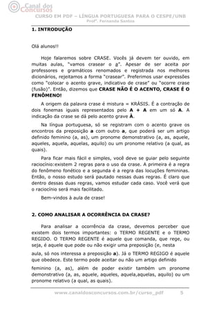 CURSO EM PDF – LÍNGUA PORTUGUESA PARA O CESPE/UNB
                        Profa. Fernanda Santos

1. INTRODUÇÃO


Olá alunos!!

     Hoje falaremos sobre CRASE. Vocês já devem ter ouvido, em
muitas aulas, “vamos crasear o a”. Apesar de ser aceita por
professores e gramáticos renomados e registrada nos melhores
dicionários, rejeitamos a forma “crasear”. Preferimos usar expressões
como “colocar o acento grave, indicativo de crase” ou “ocorre crase
(fusão)”. Então, dizemos que CRASE NÃO É O ACENTO, CRASE É O
FENÔMENO!
     A origem da palavra crase é mistura = KRÁSIS. É a contração de
dois fonemas iguais representados pelo A + A em um só A. A
indicação da crase se dá pelo acento grave À.
    Na língua portuguesa, só se registram com o acento grave os
encontros da preposição a com outro a, que poderá ser um artigo
definido feminino (a, as), um pronome demonstrativo (a, as, aquele,
aqueles, aquela, aquelas, aquilo) ou um pronome relativo (a qual, as
quais).
    Para ficar mais fácil e simples, você deve se guiar pelo seguinte
raciocínio:existem 2 regras para o uso da crase. A primeira é a regra
do fenômeno fonético e a segunda é a regra das locuções femininas.
Então, o nosso estudo será pautado nessas duas regras. É claro que
dentro dessas duas regras, vamos estudar cada caso. Você verá que
o raciocínio será mais facilitado.
    Bem-vindos à aula de crase!


2. COMO ANALISAR A OCORRÊNCIA DA CRASE?

    Para analisar a ocorrência da crase, devemos perceber que
existem dois termos importantes: o TERMO REGENTE e o TERMO
REGIDO. O TERMO REGENTE é aquele que comanda, que rege, ou
seja, é aquele que pode ou não exigir uma preposição (e, nesta
aula, só nos interessa a preposição a). Já o TERMO REGIGO é aquele
que obedece. Este termo pode aceitar ou não um artigo definido
feminino (a, as), além de poder existir também um pronome
demonstrativo (a, as, aquele, aqueles, aquela,aquelas, aquilo) ou um
pronome relativo (a qual, as quais).

          www.canaldosconcursos.com.br/curso_pdf                5
 