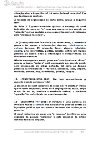 CURSO EM PDF – LÍNGUA PORTUGUESA PARA O CESPE/UNB
                     Profa. Fernanda Santos

situação atual e importância? Há proteção legal para eles? É o
que tentaremos analisar.
A respeito da organização do texto acima, julgue o seguinte
item.
Na linha 2, é gramaticalmente opcional o emprego do sinal
indicativo de crase em “a”, mas seu uso tornaria o sentido de
“atenção” menos genérico e mais especificamente direcionado
para “riquezas nacionais” .


16- (CESPE/UNB–MPE/AM–2008) Ao conectar-se, o internauta
passa a ter acesso a informações diversas, relacionadas a
cultura, turismo, 25 educação, lazer, viagem, televisão,
cinema, arte, informática, política, religião, enfim, um mundo
paralelo ao nosso, onde a informação é compartilhada de
diferentes maneiras.
Não foi empregado o acento grave em “relacionadas a cultura”
porque o termo “cultura” está empregado em sentido geral,
sem anteposição de artigo definido, tal como as demais
palavras da enumeração — “turismo, educação, lazer, viagem,
televisão, cinema, arte, informática, política, religião”.


17- (CESPE/UNB–SESA–2008)         Até   hoje   respondíamos    à
questão quando começa a vida?
A presença do sinal indicativo de crase em “à questão” indica
que o verbo responder, como está empregado no texto, exige
o uso de ao, se, mantida a coerência textual, o vocábulo
“questão” for substituído por questionamento.


18- (CESPE/UNB–TRT-2008) O instituto é uma garantia de
Primeiro Mundo à carreira dos funcionários públicos contra as
injunções políticas que certamente decorrem das mudanças de
governo.
O sinal indicativo de crase em “à carreira” justifica-se pela
regência da palavra “garantia” e pela presença de artigo
definido feminino singular.




        www.canaldosconcursos.com.br/curso_pdf            50
 
