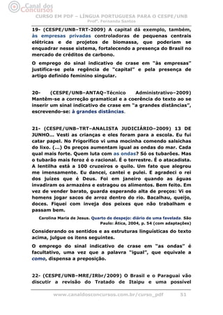 CURSO EM PDF – LÍNGUA PORTUGUESA PARA O CESPE/UNB
                        Profa. Fernanda Santos

19- (CESPE/UNB–TRT-2009) A capital dá exemplo, também,
às empresas privadas controladoras de pequenas centrais
elétricas e de projetos de biomassa, que poderiam se
enquadrar nesse sistema, fortalecendo a presença do Brasil no
mercado de créditos de carbono.
O emprego do sinal indicativo de crase em “às empresas”
justifica-se pela regência de “capital” e pela presença de
artigo definido feminino singular.


20-     (CESPE/UNB–ANTAQ–Técnico         Administrativo–2009)
Mantêm-se a correção gramatical e a coerência do texto ao se
inserir um sinal indicativo de crase em “a grandes distâncias”,
escrevendo-se: à grandes distâncias.


21- (CESPE/UNB–TRT–ANALISTA JUDICIÁRIO–2009) 13 DE
JUNHO... Vesti as crianças e eles foram para a escola. Eu fui
catar papel. No Frigorífico vi uma mocinha comendo salsichas
do lixo. (...) Os preços aumentam igual as ondas do mar. Cada
qual mais forte. Quem luta com as ondas? Só os tubarões. Mas
o tubarão mais feroz é o racional. É o terrestre. É o atacadista.
A lentilha está a 100 cruzeiros o quilo. Um fato que alegrou
me imensamente. Eu dancei, cantei e pulei. E agradeci o rei
dos juízes que é Deus. Foi em janeiro quando as águas
invadiram os armazéns e estragou os alimentos. Bem feito. Em
vez de vender barato, guarda esperando alta de preços: Vi os
homens jogar sacos de arroz dentro do rio. Bacalhau, queijo,
doces. Fiquei com inveja dos peixes que não trabalham e
passam bem.
  Carolina Maria de Jesus. Quarto de despejo: diário de uma favelada. São
                              Paulo: Ática, 2004, p. 54 (com adaptações)

Considerando os sentidos e as estruturas linguísticas do texto
acima, julgue os itens seguintes.
O emprego do sinal indicativo de crase em “as ondas” é
facultativo, uma vez que a palavra “igual”, que equivale a
como, dispensa a preposição.


22- (CESPE/UNB–MRE/IRbr/2009) O Brasil e o Paraguai vão
discutir a revisão do Tratado de Itaipu e uma possível

        www.canaldosconcursos.com.br/curso_pdf                     51
 