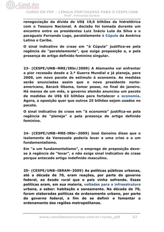 CURSO EM PDF – LÍNGUA PORTUGUESA PARA O CESPE/UNB
                     Profa. Fernanda Santos

renegociação da dívida de US$ 19,6 bilhões da hidrelétrica
com o Tesouro Nacional. A decisão foi tomada durante um
encontro entre os presidentes Luiz Inácio Lula da Silva e o
paraguaio Fernando Lugo, paralelamente à Cúpula da América
Latina e Caribe.
O sinal indicativo de crase em “à Cúpula” justifica-se pela
regência de “paralelamente”, que exige preposição a, e pela
presença de artigo definido feminino singular.


23- (CESPE/UNB–MRE/IRbr/2009) A Alemanha vai enfrentar
a pior recessão desde a 2.ª Guerra Mundial e já planeja, para
2009, um novo pacote de estímulo à economia. As medidas
serão anunciadas assim que o novo presidente norte-
americano, Barack Obama, tomar posse, no final de janeiro.
Há menos de um mês, o governo alemão anunciou um pacote
de medidas de US$ 63 bilhões para fortalecer a economia.
Agora, a oposição quer que outros 25 bilhões sejam usados no
pacote.
O sinal indicativo de crase em “à economia” justifica-se pela
regência de “planeja” e pela presença de artigo definido
feminino.


24- (CESPE/UNB–MRE-IRbr–2009) José Genoíno disse que o
isolamento da Venezuela poderia levar a uma crise e a um
fundamentalismo.
Em “a um fundamentalismo”, o emprego de preposição deve-
se à regência de “levar”, e não exige sinal indicativo de crase
porque antecede artigo indefinido masculino.


25- (CESPE/UNB–IBRAM–2009) As políticas públicas urbanas,
até a década de 70, eram reações, por parte do governo
federal, ao êxodo rural que o país vinha sofrendo. Essas
políticas eram, em sua maioria, voltadas para a infraestrutura
urbana, a saber: habitação e saneamento. Na década de 70,
foram elaboradas políticas de ordenamento urbano, por parte
do governo federal, a fim de se definir e fomentar o
ordenamento das regiões metropolitanas.



        www.canaldosconcursos.com.br/curso_pdf            52
 