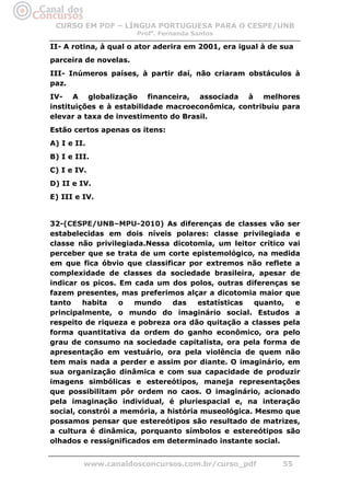 CURSO EM PDF – LÍNGUA PORTUGUESA PARA O CESPE/UNB
                       Profa. Fernanda Santos

II- A rotina, à qual o ator aderira em 2001, era igual à de sua
parceira de novelas.
III- Inúmeros países, à partir daí, não criaram obstáculos à
paz.
IV- A globalização financeira, associada à melhores
instituições e à estabilidade macroeconômica, contribuiu para
elevar a taxa de investimento do Brasil.
Estão certos apenas os itens:
A) I e II.
B) I e III.
C) I e IV.
D) II e IV.
E) III e IV.


32-(CESPE/UNB–MPU-2010) As diferenças de classes vão ser
estabelecidas em dois níveis polares: classe privilegiada e
classe não privilegiada.Nessa dicotomia, um leitor crítico vai
perceber que se trata de um corte epistemológico, na medida
em que fica óbvio que classificar por extremos não reflete a
complexidade de classes da sociedade brasileira, apesar de
indicar os picos. Em cada um dos polos, outras diferenças se
fazem presentes, mas preferimos alçar a dicotomia maior que
tanto    habita   o   mundo    das    estatísticas  quanto,  e
principalmente, o mundo do imaginário social. Estudos a
respeito de riqueza e pobreza ora dão quitação a classes pela
forma quantitativa da ordem do ganho econômico, ora pelo
grau de consumo na sociedade capitalista, ora pela forma de
apresentação em vestuário, ora pela violência de quem não
tem mais nada a perder e assim por diante. O imaginário, em
sua organização dinâmica e com sua capacidade de produzir
imagens simbólicas e estereótipos, maneja representações
que possibilitam pôr ordem no caos. O imaginário, acionado
pela imaginação individual, é pluriespacial e, na interação
social, constrói a memória, a história museológica. Mesmo que
possamos pensar que estereótipos são resultado de matrizes,
a cultura é dinâmica, porquanto símbolos e estereótipos são
olhados e ressignificados em determinado instante social.


         www.canaldosconcursos.com.br/curso_pdf             55
 