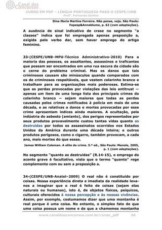 CURSO EM PDF – LÍNGUA PORTUGUESA PARA O CESPE/UNB
                         Profa. Fernanda Santos

                  Dina Maria Martins Ferreira. Não pense, veja. São Paulo:
                            Fapesp&Annablume, p. 62 (com adaptações).

A ausência de sinal indicativo de crase no segmento “a
classes” indica que foi empregada apenas preposição a,
exigida pelo verbo dar, sem haver emprego do artigo
feminino.


33-(CESPE/UNB–MPU-Técnico Administrativo-2010) Para a
maioria das pessoas, os assaltantes, assassinos e traficantes
que possam ser encontrados em uma rua escura da cidade são
o cerne do problema criminal. Mas os danos que tais
criminosos causam são minúsculos quando comparados com
os de criminosos respeitáveis, que vestem colarinho branco e
trabalham para as organizações mais poderosas. Estima-se
que as perdas provocadas por violações das leis antitrust —
apenas um item de uma longa lista dos principais crimes do
colarinho branco — sejam maiores que todas as perdas
causadas pelos crimes notificados à polícia em mais de uma
década, e as relativas a danos e mortes provocadas por esse
crime apresentam índices ainda maiores. A ocultação, pela
indústria do asbesto (amianto), dos perigos representados por
seus produtos provavelmente custou tantas vidas quanto as
destruídas por todos os assassinatos ocorridos nos Estados
Unidos da América durante uma década inteira; e outros
produtos perigosos, como o cigarro, também provocam, a cada
ano, mais mortes do que essas.
James William Coleman. A elite do crime. 5.ª ed., São Paulo: Manole, 2005,
                                                    p. 1 (com adaptações).

No segmento “quanto as destruídas” (R.14-15), o emprego do
acento grave é facultativo, visto que o termo “quanto” rege
complemento com ou sem a preposição a.


34-(CESPE/UNB-Anatel–2009) O real não é constituído por
coisas. Nossa experiência direta e imediata da realidade leva-
nos a imaginar que o real é feito de coisas (sejam elas
naturais ou humanas), isto é, de objetos físicos, psíquicos,
culturais oferecidos à nossa percepção e às nossas vivências.
Assim, por exemplo, costumamos dizer que uma montanha é
real porque é uma coisa. No entanto, o simples fato de que
uma coisa possua um nome e de que a chamemos montanha
         www.canaldosconcursos.com.br/curso_pdf                     56
 