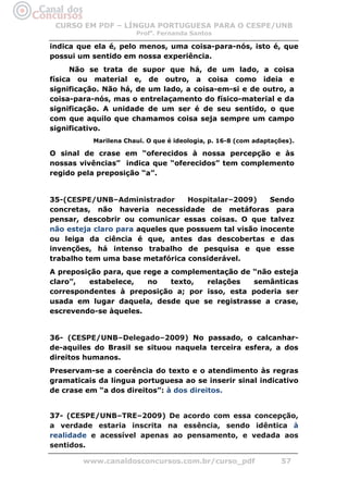 CURSO EM PDF – LÍNGUA PORTUGUESA PARA O CESPE/UNB
                       Profa. Fernanda Santos

indica que ela é, pelo menos, uma coisa-para-nós, isto é, que
possui um sentido em nossa experiência.
      Não se trata de supor que há, de um lado, a coisa
física ou material e, de outro, a coisa como ideia e
significação. Não há, de um lado, a coisa-em-si e de outro, a
coisa-para-nós, mas o entrelaçamento do físico-material e da
significação. A unidade de um ser é de seu sentido, o que
com que aquilo que chamamos coisa seja sempre um campo
significativo.
           Marilena Chaui. O que é ideologia, p. 16-8 (com adaptações).

O sinal de crase em “oferecidos à nossa percepção e às
nossas vivências” indica que “oferecidos” tem complemento
regido pela preposição “a”.


35-(CESPE/UNB–Administrador       Hospitalar–2009)    Sendo
concretas, não haveria necessidade de metáforas para
pensar, descobrir ou comunicar essas coisas. O que talvez
não esteja claro para aqueles que possuem tal visão inocente
ou leiga da ciência é que, antes das descobertas e das
invenções, há intenso trabalho de pesquisa e que esse
trabalho tem uma base metafórica considerável.
A preposição para, que rege a complementação de “não esteja
claro”,   estabelece,   no    texto, relações   semânticas
correspondentes à preposição a; por isso, esta poderia ser
usada em lugar daquela, desde que se registrasse a crase,
escrevendo-se àqueles.


36- (CESPE/UNB–Delegado–2009) No passado, o calcanhar-
de-aquiles do Brasil se situou naquela terceira esfera, a dos
direitos humanos.
Preservam-se a coerência do texto e o atendimento às regras
gramaticais da língua portuguesa ao se inserir sinal indicativo
de crase em “a dos direitos”: à dos direitos.


37- (CESPE/UNB–TRE–2009) De acordo com essa concepção,
a verdade estaria inscrita na essência, sendo idêntica à
realidade e acessível apenas ao pensamento, e vedada aos
sentidos.

        www.canaldosconcursos.com.br/curso_pdf                     57
 