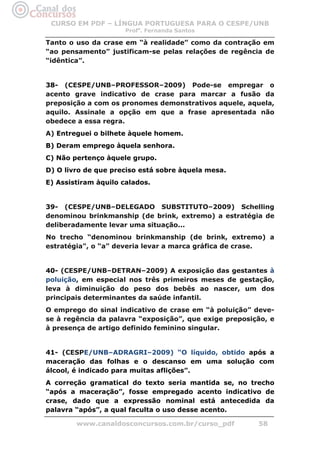 CURSO EM PDF – LÍNGUA PORTUGUESA PARA O CESPE/UNB
                      Profa. Fernanda Santos

Tanto o uso da crase em “à realidade” como da contração em
“ao pensamento” justificam-se pelas relações de regência de
“idêntica”.


38- (CESPE/UNB–PROFESSOR–2009) Pode-se empregar o
acento grave indicativo de crase para marcar a fusão da
preposição a com os pronomes demonstrativos aquele, aquela,
aquilo. Assinale a opção em que a frase apresentada não
obedece a essa regra.
A) Entreguei o bilhete àquele homem.
B) Deram emprego àquela senhora.
C) Não pertenço àquele grupo.
D) O livro de que preciso está sobre àquela mesa.
E) Assistiram àquilo calados.


39- (CESPE/UNB–DELEGADO SUBSTITUTO–2009) Schelling
denominou brinkmanship (de brink, extremo) a estratégia de
deliberadamente levar uma situação...
No trecho “denominou brinkmanship (de brink, extremo) a
estratégia", o “a” deveria levar a marca gráfica de crase.


40- (CESPE/UNB–DETRAN–2009) A exposição das gestantes à
poluição, em especial nos três primeiros meses de gestação,
leva à diminuição do peso dos bebês ao nascer, um dos
principais determinantes da saúde infantil.
O emprego do sinal indicativo de crase em “à poluição” deve-
se à regência da palavra “exposição”, que exige preposição, e
à presença de artigo definido feminino singular.


41- (CESPE/UNB–ADRAGRI–2009) “O líquido, obtido após a
maceração das folhas e o descanso em uma solução com
álcool, é indicado para muitas aflições”.
A correção gramatical do texto seria mantida se, no trecho
“após a maceração”, fosse empregado acento indicativo de
crase, dado que a expressão nominal está antecedida da
palavra “após”, a qual faculta o uso desse acento.

        www.canaldosconcursos.com.br/curso_pdf          58
 