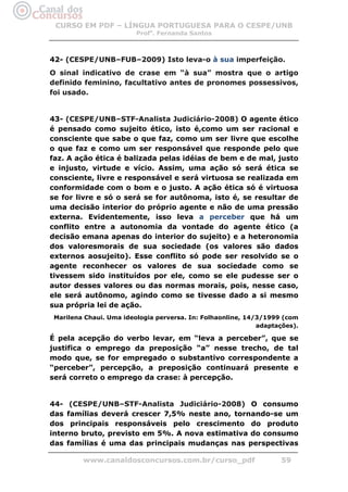 CURSO EM PDF – LÍNGUA PORTUGUESA PARA O CESPE/UNB
                         Profa. Fernanda Santos



42- (CESPE/UNB–FUB–2009) Isto leva-o à sua imperfeição.
O sinal indicativo de crase em “à sua” mostra que o artigo
definido feminino, facultativo antes de pronomes possessivos,
foi usado.


43- (CESPE/UNB–STF-Analista Judiciário-2008) O agente ético
é pensado como sujeito ético, isto é,como um ser racional e
consciente que sabe o que faz, como um ser livre que escolhe
o que faz e como um ser responsável que responde pelo que
faz. A ação ética é balizada pelas idéias de bem e de mal, justo
e injusto, virtude e vício. Assim, uma ação só será ética se
consciente, livre e responsável e será virtuosa se realizada em
conformidade com o bom e o justo. A ação ética só é virtuosa
se for livre e só o será se for autônoma, isto é, se resultar de
uma decisão interior do próprio agente e não de uma pressão
externa. Evidentemente, isso leva a perceber que há um
conflito entre a autonomia da vontade do agente ético (a
decisão emana apenas do interior do sujeito) e a heteronomia
dos valoresmorais de sua sociedade (os valores são dados
externos aosujeito). Esse conflito só pode ser resolvido se o
agente reconhecer os valores de sua sociedade como se
tivessem sido instituídos por ele, como se ele pudesse ser o
autor desses valores ou das normas morais, pois, nesse caso,
ele será autônomo, agindo como se tivesse dado a si mesmo
sua própria lei de ação.
 Marilena Chaui. Uma ideologia perversa. In: Folhaonline, 14/3/1999 (com
                                                             adaptações).

É pela acepção do verbo levar, em “leva a perceber”, que se
justifica o emprego da preposição “a” nesse trecho, de tal
modo que, se for empregado o substantivo correspondente a
“perceber”, percepção, a preposição continuará presente e
será correto o emprego da crase: à percepção.


44- (CESPE/UNB–STF-Analista Judiciário-2008) O consumo
das famílias deverá crescer 7,5% neste ano, tornando-se um
dos principais responsáveis pelo crescimento do produto
interno bruto, previsto em 5%. A nova estimativa do consumo
das famílias é uma das principais mudanças nas perspectivas

         www.canaldosconcursos.com.br/curso_pdf                    59
 
