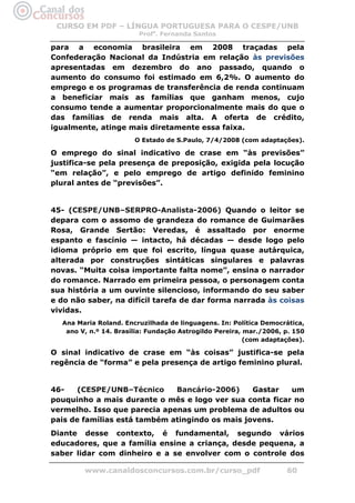 CURSO EM PDF – LÍNGUA PORTUGUESA PARA O CESPE/UNB
                        Profa. Fernanda Santos

para a economia brasileira em 2008 traçadas pela
Confederação Nacional da Indústria em relação às previsões
apresentadas em dezembro do ano passado, quando o
aumento do consumo foi estimado em 6,2%. O aumento do
emprego e os programas de transferência de renda continuam
a beneficiar mais as famílias que ganham menos, cujo
consumo tende a aumentar proporcionalmente mais do que o
das famílias de renda mais alta. A oferta de crédito,
igualmente, atinge mais diretamente essa faixa.
                       O Estado de S.Paulo, 7/4/2008 (com adaptações).

O emprego do sinal indicativo de crase em “às previsões”
justifica-se pela presença de preposição, exigida pela locução
“em relação”, e pelo emprego de artigo definido feminino
plural antes de “previsões”.


45- (CESPE/UNB–SERPRO-Analista-2006) Quando o leitor se
depara com o assomo de grandeza do romance de Guimarães
Rosa, Grande Sertão: Veredas, é assaltado por enorme
espanto e fascínio — intacto, há décadas — desde logo pelo
idioma próprio em que foi escrito, língua quase autárquica,
alterada por construções sintáticas singulares e palavras
novas. “Muita coisa importante falta nome”, ensina o narrador
do romance. Narrado em primeira pessoa, o personagem conta
sua história a um ouvinte silencioso, informando do seu saber
e do não saber, na difícil tarefa de dar forma narrada às coisas
vividas.
  Ana Maria Roland. Encruzilhada de linguagens. In: Política Democrática,
   ano V, n.º 14. Brasília: Fundação Astrogildo Pereira, mar./2006, p. 150
                                                         (com adaptações).

O sinal indicativo de crase em “às coisas” justifica-se pela
regência de “forma” e pela presença de artigo feminino plural.


46-    (CESPE/UNB–Técnico     Bancário-2006)     Gastar  um
pouquinho a mais durante o mês e logo ver sua conta ficar no
vermelho. Isso que parecia apenas um problema de adultos ou
pais de famílias está também atingindo os mais jovens.
Diante desse contexto, é fundamental, segundo vários
educadores, que a família ensine a criança, desde pequena, a
saber lidar com dinheiro e a se envolver com o controle dos

        www.canaldosconcursos.com.br/curso_pdf                      60
 