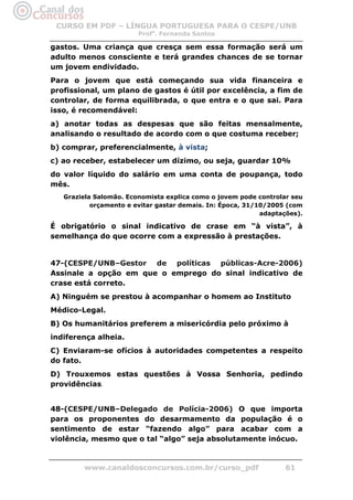 CURSO EM PDF – LÍNGUA PORTUGUESA PARA O CESPE/UNB
                        Profa. Fernanda Santos

gastos. Uma criança que cresça sem essa formação será um
adulto menos consciente e terá grandes chances de se tornar
um jovem endividado.
Para o jovem que está começando sua vida financeira e
profissional, um plano de gastos é útil por excelência, a fim de
controlar, de forma equilibrada, o que entra e o que sai. Para
isso, é recomendável:
a) anotar todas as despesas que são feitas mensalmente,
analisando o resultado de acordo com o que costuma receber;
b) comprar, preferencialmente, à vista;
c) ao receber, estabelecer um dízimo, ou seja, guardar 10%
do valor líquido do salário em uma conta de poupança, todo
mês.
   Graziela Salomão. Economista explica como o jovem pode controlar seu
           orçamento e evitar gastar demais. In: Época, 31/10/2005 (com
                                                            adaptações).

É obrigatório o sinal indicativo de crase em “à vista”, à
semelhança do que ocorre com a expressão à prestações.


47-(CESPE/UNB–Gestor de políticas públicas-Acre-2006)
Assinale a opção em que o emprego do sinal indicativo de
crase está correto.
A) Ninguém se prestou à acompanhar o homem ao Instituto
Médico-Legal.
B) Os humanitários preferem a misericórdia pelo próximo à
indiferença alheia.
C) Enviaram-se ofícios à autoridades competentes a respeito
do fato.
D) Trouxemos estas questões à Vossa Senhoria, pedindo
providências.


48-(CESPE/UNB–Delegado de Polícia-2006) O que importa
para os proponentes do desarmamento da população é o
sentimento de estar “fazendo algo” para acabar com a
violência, mesmo que o tal “algo” seja absolutamente inócuo.



         www.canaldosconcursos.com.br/curso_pdf                   61
 