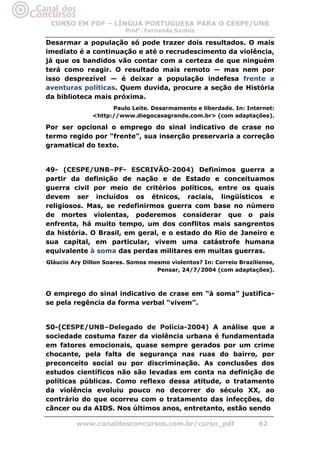 CURSO EM PDF – LÍNGUA PORTUGUESA PARA O CESPE/UNB
                         Profa. Fernanda Santos

Desarmar a população só pode trazer dois resultados. O mais
imediato é a continuação e até o recrudescimento da violência,
já que os bandidos vão contar com a certeza de que ninguém
terá como reagir. O resultado mais remoto — mas nem por
isso desprezível — é deixar a população indefesa frente a
aventuras políticas. Quem duvida, procure a seção de História
da biblioteca mais próxima.
                     Paulo Leite. Desarmamento e liberdade. In: Internet:
               <http://www.diegocasagrande.com.br> (com adaptações).

Por ser opcional o emprego do sinal indicativo de crase no
termo regido por “frente”, sua inserção preservaria a correção
gramatical do texto.


49- (CESPE/UNB–PF- ESCRIVÃO-2004) Definimos guerra a
partir da definição de nação e de Estado e conceituamos
guerra civil por meio de critérios políticos, entre os quais
devem ser incluídos os étnicos, raciais, lingüísticos e
religiosos. Mas, se redefinirmos guerra com base no número
de mortes violentas, poderemos considerar que o país
enfrenta, há muito tempo, um dos conflitos mais sangrentos
da história. O Brasil, em geral, e o estado do Rio de Janeiro e
sua capital, em particular, vivem uma catástrofe humana
equivalente à soma das perdas militares em muitas guerras.
Gláucio Ary Dillon Soares. Somos mesmo violentos? In: Correio Braziliense,
                                   Pensar, 24/7/2004 (com adaptações).



O emprego do sinal indicativo de crase em “à soma” justifica-
se pela regência da forma verbal “vivem”.


50-(CESPE/UNB–Delegado de Polícia-2004) A análise que a
sociedade costuma fazer da violência urbana é fundamentada
em fatores emocionais, quase sempre gerados por um crime
chocante, pela falta de segurança nas ruas do bairro, por
preconceito social ou por discriminação. As conclusões dos
estudos científicos não são levadas em conta na definição de
políticas públicas. Como reflexo dessa atitude, o tratamento
da violência evoluiu pouco no decorrer do século XX, ao
contrário do que ocorreu com o tratamento das infecções, do
câncer ou da AIDS. Nos últimos anos, entretanto, estão sendo

         www.canaldosconcursos.com.br/curso_pdf                     62
 
