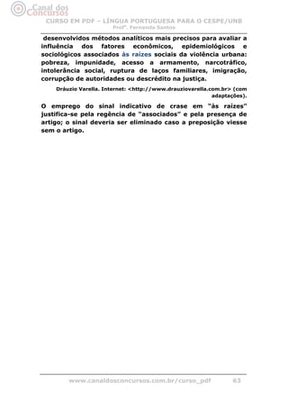 CURSO EM PDF – LÍNGUA PORTUGUESA PARA O CESPE/UNB
                       Profa. Fernanda Santos

 desenvolvidos métodos analíticos mais precisos para avaliar a
influência dos fatores econômicos, epidemiológicos e
sociológicos associados às raízes sociais da violência urbana:
pobreza, impunidade, acesso a armamento, narcotráfico,
intolerância social, ruptura de laços familiares, imigração,
corrupção de autoridades ou descrédito na justiça.
    Dráuzio Varella. Internet: <http://www.drauziovarella.com.br> (com
                                                           adaptações).

O emprego do sinal indicativo de crase em “às raízes”
justifica-se pela regência de “associados” e pela presença de
artigo; o sinal deveria ser eliminado caso a preposição viesse
sem o artigo.




        www.canaldosconcursos.com.br/curso_pdf                    63
 