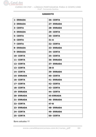 CURSO EM PDF – LÍNGUA PORTUGUESA PARA O CESPE/UNB
                    Profa. Fernanda Santos


                        GABARITO


1- ERRADA                      26- CERTA

2- ERRADA                      27- ERRADA

3- CERTA                       28- ERRADA

4- ERRADA                      29- CERTA

5- CERTA                       30- CERTA

6- CERTA                       31-A

7- CERTA                       32- CERTA

8- ERRADA                      33- ERRADA

9- ERRADA                      34- CERTA

10- CERTA                      35- CERTA

11- CERTA                      36- ERRADA

12- CERTA                      37- ERRADA

13- CERTA                      38-D

14- CERTA                      39- ERRADA

15- ERRADA                     40- CERTA

16- CERTA                      41- ERRADA

17- CERTA                      42- CERTA

18- CERTA                      43- CERTA

19- ERRADA                     44- CERTA

20- ERRADA                     45-ERRADA

21- ERRADA                     46- ERRADA

22- CERTA                      47-B

23- ERRADA                     48- ERRADA

24- CERTA                      49- ERRADA

25- CERTA                      50- CERTA

Bons estudos !!! 


         www.canaldosconcursos.com.br/curso_pdf   64
 