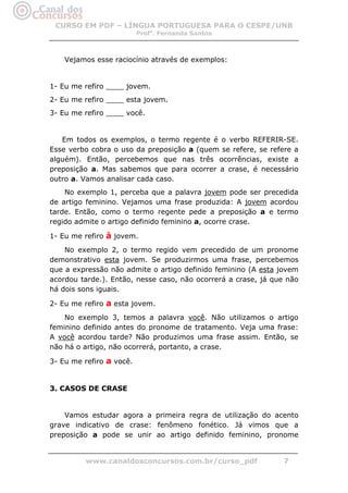 CURSO EM PDF – LÍNGUA PORTUGUESA PARA O CESPE/UNB
                          Profa. Fernanda Santos



    Vejamos esse raciocínio através de exemplos:


1- Eu me refiro ____ jovem.
2- Eu me refiro ____ esta jovem.
3- Eu me refiro ____ você.


   Em todos os exemplos, o termo regente é o verbo REFERIR-SE.
Esse verbo cobra o uso da preposição a (quem se refere, se refere a
alguém). Então, percebemos que nas três ocorrências, existe a
preposição a. Mas sabemos que para ocorrer a crase, é necessário
outro a. Vamos analisar cada caso.
    No exemplo 1, perceba que a palavra jovem pode ser precedida
de artigo feminino. Vejamos uma frase produzida: A jovem acordou
tarde. Então, como o termo regente pede a preposição a e termo
regido admite o artigo definido feminino a, ocorre crase.

1- Eu me refiro à jovem.
    No exemplo 2, o termo regido vem precedido de um pronome
demonstrativo esta jovem. Se produzirmos uma frase, percebemos
que a expressão não admite o artigo definido feminino (A esta jovem
acordou tarde.). Então, nesse caso, não ocorrerá a crase, já que não
há dois sons iguais.

2- Eu me refiro a esta jovem.
    No exemplo 3, temos a palavra você. Não utilizamos o artigo
feminino definido antes do pronome de tratamento. Veja uma frase:
A você acordou tarde? Não produzimos uma frase assim. Então, se
não há o artigo, não ocorrerá, portanto, a crase.

3- Eu me refiro a você.


3. CASOS DE CRASE


    Vamos estudar agora a primeira regra de utilização do acento
grave indicativo de crase: fenômeno fonético. Já vimos que a
preposição a pode se unir ao artigo definido feminino, pronome


         www.canaldosconcursos.com.br/curso_pdf                7
 