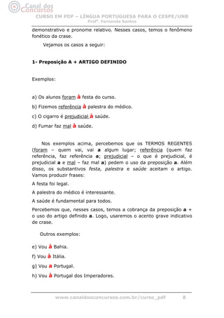 CURSO EM PDF – LÍNGUA PORTUGUESA PARA O CESPE/UNB
                         Profa. Fernanda Santos

demonstrativo e pronome relativo. Nesses casos, temos o fenômeno
fonético da crase.
     Vejamos os casos a seguir:


1- Preposição A + ARTIGO DEFINIDO


Exemplos:


a) Os alunos foram à festa do curso.

b) Fizemos referência à palestra do médico.

c) O cigarro é prejudicial à saúde.

d) Fumar faz mal à saúde.


    Nos exemplos acima, percebemos que os TERMOS REGENTES
(foram – quem vai, vai a algum lugar; referência (quem faz
referência, faz referência a; prejudicial – o que é prejudicial, é
prejudicial a e mal – faz mal a) pedem o uso da preposição a. Além
disso, os substantivos festa, palestra e saúde aceitam o artigo.
Vamos produzir frases:
A festa foi legal.
A palestra do médico é interessante.
A saúde é fundamental para todos.
Percebemos que, nesses casos, temos a cobrança da preposição a +
o uso do artigo definido a. Logo, usaremos o acento grave indicativo
de crase.

   Outros exemplos:

e) Vou à Bahia.

f) Vou à Itália.

g) Vou a Portugal.

h) Vou à Portugal dos Imperadores.



           www.canaldosconcursos.com.br/curso_pdf              8
 