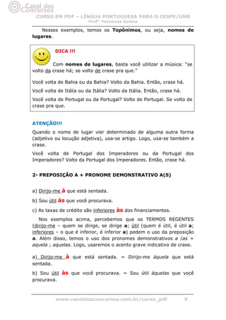 CURSO EM PDF – LÍNGUA PORTUGUESA PARA O CESPE/UNB
                         Profa. Fernanda Santos

    Nesses exemplos, temos os Topônimos, ou seja, nomes de
lugares.


          DICA !!!

         Com nomes de lugares, basta você utilizar a música: “se
volto da crase há; se volto de crase pra que.”

Você volta de Bahia ou da Bahia? Volto da Bahia. Então, crase há.
Você volta de Itália ou da Itália? Volto da Itália. Então, crase há.
Você volta de Portugal ou da Portugal? Volto de Portugal. Se volto de
crase pra que.


ATENÇÃO!!!
Quando o nome de lugar vier determinado de alguma outra forma
(adjetivo ou locução adjetiva), usa-se artigo. Logo, usa-se também a
crase.
Você volta de Portugal dos Imperadores ou da Portugal dos
Imperadores? Volto da Portugal dos Imperadores. Então, crase há.


2- PREPOSIÇÃO A + PRONOME DEMONSTRATIVO A(S)


a) Dirijo-me à que está sentada.

b) Sou útil às que você procurava.

c) As taxas de crédito são inferiores às dos financiamentos.
   Nos exemplos acima, percebemos que os TERMOS REGENTES
(dirijo-me – quem se dirige, se dirige a; útil (quem é útil, é útil a;
inferiores – o que é inferior, é inferior a) pedem o uso da preposição
a. Além disso, temos o uso dos pronomes demonstrativos a /as =
aquela ; aquelas. Logo, usaremos o acento grave indicativo de crase.

a) Dirijo-me à que está sentada. = Dirijo-me àquela que está
sentada.

b) Sou útil às que você procurava. = Sou útil àquelas que você
procurava.



          www.canaldosconcursos.com.br/curso_pdf                       9
 