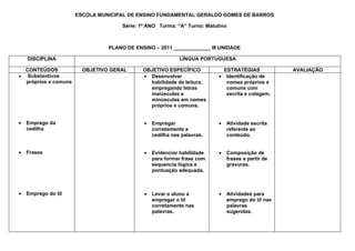 ESCOLA MUNICIPAL DE ENSINO FUNDAMENTAL GERALDO GOMES DE BARROS

                                     Série: 1º ANO Turma: ”A” Turno: Matutino



                                PLANO DE ENSINO – 2011 _____________ III UNIDADE

    DISCIPLINA                                              LÍNGUA PORTUGUESA

  CONTEÚDOS             OBJETIVO GERAL      OBJETIVO ESPECÍFICO             ESTRATÉGIAS              AVALIAÇÃO
• Substantivos                              • Desenvolver                 • Identificação de
  próprios e comuns                           habilidade de leitura,         nomes próprios e
                                              empregando letras              comuns com
                                              maiúsculas e                   escrita e colagem.
                                              minúsculas em nomes
                                              próprios e comuns.


•   Emprego da                               •   Empregar                 •     Atividade escrita
    cedilha                                      corretamente a                 referente ao
                                                 cedilha nas palavras.          conteúdo.


•   Frases                                   •   Evidenciar habilidade    •     Composição de
                                                 para formar frase com          frases a partir de
                                                 sequencia lógica e             gravuras.
                                                 pontuação adequada.



•   Emprego do til                           •   Levar o aluno a          •     Atividades para
                                                 empregar o til                 emprego do til nas
                                                 corretamente nas               palavras
                                                 palavras.                      sugeridas.
 