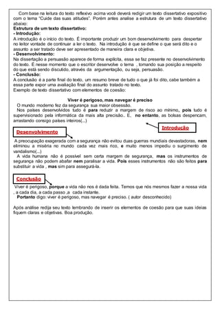 Com base na leitura do texto reflexivo acima você deverá redigir um texto dissertativo expositivo
com o tema “Cuide das suas atitudes”. Porém antes analise a estrutura de um texto dissertativo
abaixo:
Estrutura de um texto dissertativo:
- Introdução:
A introdução é o início do texto. É importante produzir um bom desenvolvimento para despertar
no leitor vontade de continuar a ler o texto. Na introdução é que se define o que será dito e o
assunto a ser tratado deve ser apresentado de maneira clara e objetiva.
- Desenvolvimento:
Na dissertação a persuasão aparece de forma explícita, essa se faz presente no desenvolvimento
do texto. É nesse momento que o escritor desenvolve o tema , tomando sua posição a respeito
do que está sendo discutido, através da argumentação, ou seja, persuasão.
- Conclusão:
A conclusão é a parte final do texto, um resumo breve de tudo o que já foi dito, cabe também a
essa parte expor uma avaliação final do assunto tratado no texto.
Exemplo de texto dissertativo com elementos de coesão:
Viver é perigoso, mas navegar é preciso
O mundo moderno fez da segurança sua maior obsessão.
Nos países desenvolvidos tudo é para reduzir a margem de risco ao mínimo, pois tudo é
supervisionado pela informática da mais alta precisão.. E, no entanto, as bolsas despencam,
arrastando consigo países inteiros(...)
A preocupação exagerada com a segurança não evitou duas guerras mundiais devastadoras, nem
eliminou a miséria no mundo cada vez mais rico, e muito menos impediu o surgimento de
vandalismo(...)
A vida humana não é possível sem certa margem de segurança, mas os instrumentos de
segurança não podem abafar nem paralisar a vida. Pois esses instrumentos não são feitos para
substituir a vida , mas sim para assegurá-la.
Viver é perigoso, porque a vida não nos é dada feita. Temos que nós mesmos fazer a nossa vida
, a cada dia, a cada passo ,a cada instante.
Portanto digo: viver é perigoso, mas navegar é preciso. ( autor desconhecido)
Após análise redija seu texto lembrando de inserir os elementos de coesão para que suas ideias
fiquem claras e objetivas. Boa produção.
Introdução
Desenvolvimento
Conclusão
 