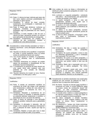 04. Uma análise de como as ideias e informações se
    Resposta: FVFVV                                                distribuem pelos sucessivos parágrafos do texto 1 nos
                                                                   faz perceber que:
    Justificativa:
                                                                   0-0) o primeiro e o segundo parágrafos – sobretudo
    0-0) Falsa. A ‘ciência de base’ definida pelo texto não             este último - são fundamentais, pois apresentam
         tem como objetivo promover possibilidades de                   o núcleo da questão a ser tratada.
         aplicação ou gerar riqueza.                               1-1) no quarto parágrafo o tema é visto sob
    1-1) Verdadeira. A ‘ciência de base’ consiste,                      perspectivas opostas, uma opção que é
         exatamente, na investigação e exploração do                    literalmente declarada pelo autor.
         ‘ainda não definido’.                                     2-2) no quinto e no sexto parágrafos, predominaram
    2-2) Falsa. A busca pela eficiência, conforme as                    dados históricos, que sustentam a relevância da
         exigências     imediatas   e    pragmáticas     da             tese defendida.
         atualidade, foge às pretensões de uma ‘ciência            3-3) no sétimo e no oitavo parágrafos, ocorrem
         de base’.                                                      expressões que denotam, obviamente, pontos de
    3-3) Verdadeira. O texto ressalta o fato de que ‘a                  vista do próprio autor.
         ciência de base’ representa também um recurso             4-4) no final do último parágrafo, a linguagem usada
         para aplicações de descobertas já conseguidas.                 pelo autor é contundente, conclusiva e
    4-4) Verdadeira. Investimentos em projetos bem                      explicitamente objetiva.
         definidos de alto condicionam também a
         existência de ‘uma ciência de base’.                      Resposta: VVVVF

                                                                   Justificativa:
03. Considerando o núcleo temático abordado no Texto 1,
    podemos reconhecer como afirmações relevantes as               0-0) Verdadeira. De fato, o núcleo da questão é
    seguintes:                                                          apresentado      nesses       dois    parágrafos
    0-0) “Quando se discute como equilibrar o orçamento                 introdutórios.
         da União, é crucial questionar como os fundos             1-1) Verdadeira. No quarto parágrafo, o tema é visto
         vindos do contribuinte devem ser usados.”                      em diferentes perspectivas, o que é sinalizado
    1-1) “Um mundo focado no imediato, no pragmático,                   pela expressão “Por outro lado”.
         pode ser eficiente, mas é extremamente                    2-2) Verdadeira. No quinto e no sexto parágrafos, o
         monótono.”                                                     autor recorre a dados históricos (de descobertas
    2-2) “Cientistas americanos se juntaram ao projeto                  anteriores), que podem validar a tese que ele
         depois de perceberem a possibilidade de seu                    defende.
         acelerador nacional desaparecer.”                         3-3) Verdadeira. Basta citar a expressão com que o
    3-3) “o investimento na pesquisa de base deveria ser                autor abre o sétimo parágrafo: “Na minha
         uma opção óbvia para qualquer país que                         opinião”.
         pretende ter uma posição de liderança                     4-4) Falsa. A linguagem usada pelo autor, neste
         internacional.”                                                paragrafo, é, ao contrário, cautelosa (“eu me
    4-4) “Quando deixamos de investir no novo, ficamos                  pergunto” e subjetiva, com marcas explícitas
         condenados a só olhar para o velho.”                           disso (deixamos, ficamos, eu me pregunto).

    Resposta: FVFVV
                                                               05. Considerando os sentidos atualizados nas construções
                                                                   sintáticas em que ocorrem as palavras do Texto 1,
    Justificativa:
                                                                   podemos fazer as seguintes observações:
    0-0) Falsa. A alusão ao necessário equilíbrio do               0-0) No trecho: “Quando se discute como equilibrar o
         orçamento da União não chega a ser relevante                   orçamento da União, é crucial questionar como
         para fundamentar a defesa de ‘uma ciência de                   os fundos vindos do contribuinte devem ser
         base’, centrada na pesquisa do novo, do                        usados”, os dois conectivos sublinhados
         desconhecido.                                                  estabelecem um nexo de comparação.
    1-1) Verdadeira. Ressaltar a insuficiência de um               1-1) A conexão entre o sétimo e o oitavo parágrafos é
         ‘mundo focado no imediato’ é relevante quando                  de natureza comparativa e é feita com base no
         se pretende defender exatamente o contrário: a                 uso de um adjetivo na forma superlativa.
         descoberta do novo, do ainda não definido.                2-2) No oitavo parágrafo, o sentido hipotético
    2-2) Falsa. O trecho se restringe a uma afirmação                   implicado no verbo ‘imagine’ justifica o uso dos
         adicional, paralela, irrelevante para a globalidade            verbos no tempo futuro (‘poderemos’ e
         do tema.                                                       ‘perderíamos’).
    3-3) Verdadeira. A afirmação é relevante: não se               3-3) Na referência a: “países com fortes economias
         chega a uma ‘posição de liderança internacional’               emergentes”, a palavra sublinhada constitui uma
         sem ‘a pesquisa de base’, aquela que foge ao                   alusão metafórica a ‘economias rijas’.
         imediato.                                                 4-4) Em: “Quando deixamos de investir no novo,
    4-4) Verdadeira. Rejeitar a busca pelo novo é estar                 ficamos condenados a só olhar para o velho.”, o
         condenado à prisão do velho, do já sabido.                     advérbio ‘só’ poderia ser deslocado, sem
                                                                        alteração de sentido, como em ‘só ficamos
                                                                        condenados’.
 