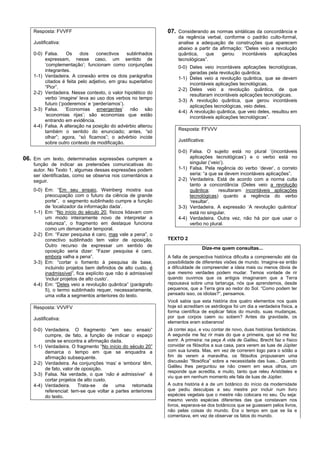 Resposta: FVVFF                                           07. Considerando as normas sintáticas da concordância e
                                                                   da regência verbal, conforme o padrão culto-formal,
    Justificativa:                                                 analise a adequação de construções que aparecem
                                                                   abaixo a partir da afirmação: “Deles veio a revolução
    0-0) Falsa.     Os    dois   conectivos    sublinhados         quântica,   que     gerou    incontáveis   aplicações
         expressam, nesse caso, um sentido de                      tecnológicas”.
         ‘complementação’; funcionam como conjunções               0-0) Deles veio incontáveis aplicações tecnológicas,
         integrantes.                                                   geradas pela revolução quântica.
    1-1) Verdadeira. A conexão entre os dois parágrafos            1-1) Deles veio a revolução quântica, que se devem
         citados é feita pelo adjetivo, em grau superlativo             incontáveis aplicações tecnológicas.
         “Pior”.                                                   2-2) Deles veio a revolução quântica, de que
    2-2) Verdadeira. Nesse contexto, o valor hipotético do              resultaram incontáveis aplicações tecnológicas.
         verbo ‘imagine’ leva ao uso dos verbos no tempo           3-3) A revolução quântica, que gerou incontáveis
         futuro (‘poderemos’ e ‘perderíamos’).                          aplicações tecnológicas, veio deles.
    3-3) Falsa. ‘Economias emergentes’ não são                     4-4) A revolução quântica, que veio deles, resultou em
         ‘economias rijas’; são economias que estão                     incontáveis aplicações tecnológicas”.
         entrando em evidência.
    4-4) Falsa. A alteração na posição do advérbio alterou
         também o sentido do enunciado; antes, “só                 Resposta: FFVVV
         olhar”; agora, “só ficamos”; o advérbio incide
                                                                   Justificativa:
         sobre outro contexto de modificação.
                                                                   0-0) Falsa. O sujeito está no plural ‘(incontáveis
06. Em um texto, determinadas expressões cumprem a                      aplicações tecnológicas’) e o verbo está no
    função de indicar as pretensões comunicativas do                    singular (‘veio’).
    autor. No Texto 1, algumas dessas expressões podem             1-1) Falsa. Pela regência do verbo ‘dever’, o correto
    ser identificadas, como se observa nos comentários a                seria: “a que se devem incontáveis aplicações”.
    seguir.                                                        2-2) Verdadeira. Está de acordo com a norma culta
                                                                        tanto a concordância (Deles veio a revolução
    0-0) Em: “Em seu ensaio, Weinberg mostra sua                        quântica;      resultaram incontáveis aplicações
         preocupação com o futuro da ciência de grande                  tecnológicas) quanto a regência do verbo
         porte”, o segmento sublinhado cumpre a função                  ‘resultar’.
         de ‘localizador da informação dada’.                      3-3) Verdadeira. A expressão ‘A revolução quântica’
    1-1) Em: “No início do século 20, físicos lidavam com               está no singular.
         um modo inteiramente novo de interpretar a                4-4) Verdadeira. Outra vez, não há por que usar o
         natureza”, o fragmento em destaque funciona                    verbo no plural.
         como um demarcador temporal.
    2-2) Em: “Fazer pesquisa é caro, mas vale a pena”, o
         conectivo sublinhado tem valor de oposição.          TEXTO 2
         Outro recurso de expressar um sentido de
                                                                               Dize-me quem consultas...
         oposição seria dizer: “Fazer pesquisa é caro,
         embora valha a pena”.                                A falta de perspectiva histórica dificulta a compreensão até da
    3-3) Em: “cortar o fomento à pesquisa de base,            possibilidade de diferentes visões de mundo. Imagine-se então
         incluindo projetos bem definidos de alto custo, é    a dificuldade de compreender a ideia mais ou menos óbvia de
         inadmissível”, fica explícito que não é admissível   que mesmo verdades podem mudar. Temos vontade de rir
         ‘incluir projetos de alto custo’.                    quando ouvimos que os antigos imaginaram que a Terra
    4-4) Em: “Deles veio a revolução quântica” (parágrafo     repousava sobre uma tartaruga, nós que aprendemos, desde
         5), o termo sublinhado requer, necessariamente,      pequenos, que a Terra gira ao redor do Sol. “Como podem ter
         uma volta a segmentos anteriores do texto.           pensado isso, os idiotas?”, pensamos.
                                                              Você sabia que esta história dos quatro elementos nos quais
    Resposta: VVVFV                                           hoje só acreditam os astrólogos foi um dia a verdadeira física, a
                                                              forma científica de explicar fatos do mundo, suas mudanças,
    Justificativa:                                            por que corpos caem ou sobem? Antes da gravidade, os
                                                              elementos eram soberanos!
    0-0) Verdadeira. O fragmento “em seu ensaio”              Já contei aqui, e vou contar de novo, duas histórias fantásticas.
         cumpre, de fato, a função de indicar o espaço        A segunda me fez rir mais do que a primeira, que só me fez
         onde se encontra a afirmação dada.                   sorrir. A primeira: na peça A vida de Galileu, Brecht faz o físico
    1-1) Verdadeira. O fragmento “No início do século 20”     convidar os filósofos a sua casa, para verem as luas de Júpiter
         demarca o tempo em que se enquadra a                 com sua luneta. Mas, em vez de correrem logo para o sótão a
         afirmação subsequente.                               fim de verem a maravilha, os filósofos propuseram uma
    2-2) Verdadeira. As conjunções ‘mas’ e ‘embora’ têm,      discussão “filosófica” sobre a necessidade das luas... Quando
                                                              Galileu lhes perguntou se não creem em seus olhos, um
         de fato, valor de oposição.
                                                              responde que acredita, e muito, tanto que releu Aristóteles e
    3-3) Falsa. Na verdade, o que ‘não é admissível’ é
                                                              viu que em nenhum momento ele fala de luas de Júpiter.
         cortar projetos de alto custo.
    4-4) Verdadeira.     Trata-se    de uma      retomada     A outra história é a de um botânico do início da modernidade
         referencial: tem-se que voltar a partes anteriores   que pediu desculpas a seu mestre por incluir num livro
         do texto.                                            espécies vegetais que o mestre não colocara no seu. Ou seja:
                                                              mesmo vendo espécies diferentes das que constavam nos
                                                              livros, esperava-se dos botânicos que se guiassem pelos livros,
                                                              não pelas coisas do mundo. Era o tempo em que se lia e
                                                              comentava, em vez de observar os fatos do mundo.
 
