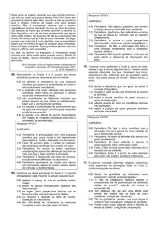 Muita gente se engana, achando que esse período terminou,                  Resposta: VVVVV
que isso são coisas dos ignaros séculos XVI e XVII. Quem tem
perspectiva histórica sabe, aliás, que não se trata de ignorância          Justificativa:
pura e simples. Trata-se de ocupar uma outra posição
científica. Mas é interessante observar que o espírito
                                                                           0-0) Verdadeira. Pelo espírito ‘galileano’, tem sentido
antegalileano continua vigorando. No que se refere às línguas,
                                                                                a crença de que as verdades são provisórias.
não cansarei de insistir que devemos aprender a observar os
fatos linguísticos, em vez de dizer simplesmente que alguns
                                                                           1-1) Verdadeira. Igualmente, tem relevância a crença
deles estão errados. Um botânico não diz que uma planta está                    de que as coisas se renovam; não se repetem
errada: ele mostra que se trata de outra variedade. Os leigos                   simplesmente.
pensam que a natureza é muito repetitiva, mas os especialistas             2-2) Verdadeira. A recusa a novas perspectivas
sabem que há milhões de tipos de qualquer coisa, borboletas,                    teóricas está conforme ao espírito ‘antegalileano’.
flores, formigas, mosquitos. Só os gramáticos pensam que uma               3-3) Verdadeira. De fato, a observação dos fatos é
língua é uniforme, sem variedades.                                              uma condição fundamental para o verdadeiro
Ou seja, no domínio da linguagem, a mentalidade antiga                          espírito científico.
continua viva. Ainda existe quem proceda como o filósofo do                4-4) Verdadeira. Pelo espírito ‘galileano’, outra vez, se
tempo de Galileu, relendo Aristóteles e recusando-se a olhar                    pode admitir a relevância da observação dos
pela luneta.                                                                    fatos.
           (Sírio Possenti. A cor da língua e outras croniquinhas da
              Linguística. Campinas, SP: Mercado de Letras. 2001,      10. Tomando como parâmetro o Texto 2, como um todo,
                                                p. 15-16. Adaptado.)       analise o que é dito no seguinte trecho: “mesmo vendo
                                                                           espécies diferentes das que constavam nos livros,
08. Relacionando os Textos 1 e 2, quanto aos temas                         esperava-se dos botânicos que se guiassem pelos
     abordados, podemos reconhecer que em ambos:                           livros, não pelas coisas do mundo”. Nesse trecho, o
                                                                           autor:
     0-0) se defende a perspectiva de uma pesquisa
          científica que aposta na possibilidade de novas e
          até imprevisíveis descobertas.                                   0-0) lembra a relevância que, em geral, se atribui à
     1-1) é proposta uma maior utilização das pesquisas                         consulta bibliográfica.
          científicas, como forma de promover o retorno                    1-1) ressalta o valor de não nos limitarmos às teorias
          social dos investimentos feitos.                                      já definidas.
     2-2) são consideradas as diferentes posições que                      2-2) exalta a atitude científica de quem procura o
          podem assumir os que, direta ou indiretamente,                        apoio da observação.
          lidam com o conhecimento científico.                             3-3) adverte quanto ao risco de orientações teóricas
     3-3) se ressalta a superioridade do conhecimento que                       não publicadas.
          se apoia na observação dos fatos para interpretar                4-4) rejeita a posição de quem presume existirem
          a natureza e o mundo.                                                 verdades irretocáveis.
     4-4) se propõe uma atitude de perene desconfiança
          em relação às verdades conceituais possíveis e                   Resposta: VVVFV
          até mesmo já sedimentadas.
     Resposta: VFVVV                                                       Justificativa:

     Justificativa:                                                        0-0) Verdadeira. De fato, o autor considera que a
                                                                                afirmação dos livros parece ter mais validade do
     0-0) Verdadeira. A preocupação com uma pesquisa                            que a observação do real.
          científica que busca novas e até imprevisíveis                   1-1) Verdadeira. As teoria já definidas são apenas um
          descobertas é, de fato, defendida nos dois textos.                    ponto de referência.
     1-1) Falsa. No primeiro texto, o caráter de ‘utilidade’               2-2) Verdadeira. O autor defende o recurso à
          das pesquisas científicas não constitui um valor.                     observação dos fatos; “olhar pela luneta”.
     2-2) Verdadeira. Em ambos os textos, aparecem                         3-3) Falsa. O fato de uma teoria estar publicada não é
          considerações acerca das diferenças de ponto de                       atestado de sua validade.
          vista com que o fazer científico é encarado.                     4-4) Verdadeira. Esse é o ponto de vista reiterado
     3-3) Verdadeira. A observação dos fatos, da natureza,                      pelo autor: não existem verdades irretocáveis.
          é explicitamente defendida nos dois textos.
     4-4) Verdadeira. Igualmente, se propõe uma ciência                11. É possível constatar diferentes relações semânticas
          em permanente atitude de busca, mesmo diante                     entre segmentos de afirmações feitas no Texto 2,
          de ‘certezas’ já sedimentadas.                                   conforme se pode ver abaixo.

09. Conforme as ideias expressas no Texto 2, “o espírito                   0-0) “Antes da gravidade, os elementos eram
     antegalileano” está presente na atitude daqueles que:                      soberanos!” (relação de temporalidade)
     0-0) rejeitam a crença de que as verdades podem                       1-1) “A falta de perspectiva histórica dificulta a
          mudar.                                                                compreensão até da possibilidade de diferentes
     1-1) creem no caráter imensamente repetitivo dos                           visões de mundo”. (relação de causa e
          fatos naturais.                                                       consequência)
     2-2) se regem pelas perspectivas teóricas que se                      2-2) “Um botânico não diz que uma planta está
          firmaram antes das descobertas de Galileu.                            errada: ele mostra que se trata de outra
     3-3) se recusam a observar os fatos do mundo,                              variedade.” (relação de concessão)
          sobretudo os ‘fatos novos’.                                      3-3) “Só os gramáticos pensam que uma língua é
     4-4) têm dificuldade de reconhecer as eventuais                            uniforme, sem variedades”. (relação de oposição)
          inovações a partir da observação dos fatos.                      4-4) “Ainda existe quem proceda como o filósofo do
                                                                                tempo de Galileu” (relação de comparação)
 