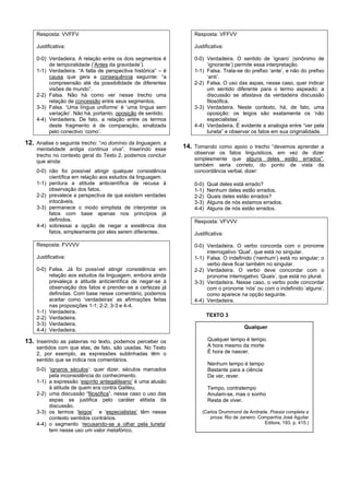 Resposta: VVFFV                                               Resposta: VFFVV

    Justificativa:                                                Justificativa:

    0-0) Verdadeira. A relação entre os dois segmentos é          0-0) Verdadeira. O sentido de ‘ignaro’ (sinônimo de
         de temporalidade (‘Antes da gravidade’).                      ‘ignorante’) permite essa interpretação.
    1-1) Verdadeira. “A falta de perspectiva histórica” – é       1-1) Falsa. Trata-se do prefixo ‘ante’, e não do prefixo
         causa que gera a consequência seguinte: “a                    ‘anti’.
         compreensão até da possibilidade de diferentes           2-2) Falsa. O uso das aspas, nesse caso, quer indicar
         visões de mundo”.                                             um sentido diferente para o termo aspeado: a
    2-2) Falsa. Não há como ver nesse trecho uma                       discussão se afastava da verdadeira discussão
         relação de concessão entre seus segmentos.                    filosófica.
    3-3) Falsa. ‘Uma língua uniforme’ é ‘uma língua sem           3-3) Verdadeira. Neste contexto, há, de fato, uma
         variação’. Não há, portanto, oposição de sentido.             oposição: os leigos são exatamente os ‘não
    4-4) Verdadeira. De fato, a relação entre os termos                especialistas’.
         deste fragmento é de comparação, sinalizada              4-4) Verdadeira. É evidente a analogia entre “ver pela
         pelo conectivo ‘como’.                                        luneta” e observar os fatos em sua originalidade.

12. Analise o seguinte trecho: “no domínio da linguagem, a
    mentalidade antiga continua viva”. Inserindo esse         14. Tomando como apoio o trecho “devemos aprender a
    trecho no contexto geral do Texto 2, podemos concluir         observar os fatos linguísticos, em vez de dizer
    que ainda:                                                    simplesmente que alguns deles estão errados”,
                                                                  também seria correto, do ponto de vista da
    0-0) não foi possível atingir qualquer consistência           concordância verbal, dizer:
         científica em relação aos estudos da linguagem.
    1-1) perdura a atitude anticientífica de recusa à             0-0)   Qual deles está errado?
         observação dos fatos.                                    1-1)   Nenhum deles estão errados.
    2-2) prevalece a perspectiva de que existem verdades          2-2)   Quais deles estão errados?
         intocáveis.                                              3-3)   Alguns de nós estamos errados.
    3-3) permanece o modo simplista de interpretar os             4-4)   Alguns de nós estão errados.
         fatos com base apenas nos princípios já
         definidos.                                               Resposta: VFVVV
    4-4) sobressai a opção de negar a existência dos
         fatos, simplesmente por eles serem diferentes.           Justificativa:

    Resposta: FVVVV                                               0-0) Verdadeira. O verbo concorda com o pronome
                                                                       interrogativo ‘Qual’, que está no singular.
    Justificativa:                                                1-1) Falsa. O indefinido (‘nenhum’) está no singular; o
                                                                       verbo deve ficar também no singular.
    0-0) Falsa. Já foi possível atingir consistência em           2-2) Verdadeira. O verbo deve concordar com o
         relação aos estudos da linguagem, embora ainda                pronome interrogativo ‘Quais’, que está no plural.
         prevaleça a atitude anticientífica de negar-se à         3-3) Verdadeira. Nesse caso, o verbo pode concordar
         observação dos fatos e prender-se a certezas já               com o pronome ‘nós’ ou com o indefinido ‘alguns’,
         definidas. Com base nesse comentário, podemos                 como aparece na opção seguinte.
         aceitar como ‘verdadeiras’ as afirmações feitas          4-4) Verdadeira.
         nas proposições 1-1; 2-2; 3-3 e 4-4.
    1-1) Verdadeira.
    2-2) Verdadeira.                                                     TEXTO 3
    3-3) Verdadeira.
                                                                                        Qualquer
    4-4) Verdadeira.

13. Inserindo as palavras no texto, podemos perceber os                  Qualquer tempo é tempo.
    sentidos com que elas, de fato, são usadas. No Texto                 A hora mesmo da morte
    2, por exemplo, as expressões sublinhadas têm o                      É hora de nascer.
    sentido que se indica nos comentários.
                                                                         Nenhum tempo é tempo
    0-0) ‘ignaros séculos’: quer dizer, séculos marcados                 Bastante para a ciência
         pela inconsistência do conhecimento.                            De ver, rever.
    1-1) a expressão ‘espírito antegalileano’ é uma alusão
         à atitude de quem era contra Galileu.                           Tempo, contratempo
    2-2) uma discussão “filosófica”, nesse caso o uso das                Anulam-se, mas o sonho
         aspas se justifica pelo caráter elitista da                     Resta de viver.
         discussão.
    3-3) os termos ‘leigos’ e ‘especialistas’ têm nesse              (Carlos Drummond de Andrade. Poesia completa e
         contexto sentidos contrários.                                  prosa. Rio de Janeiro: Companhia José Aguilar
    4-4) o segmento ‘recusando-se a olhar pela luneta’                                           Editora, 193, p. 415.)
         tem nesse uso um valor metafórico.
 