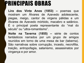 PRINCIPAIS OBRAS
Lira dos Vinte Anos (1853) – poemas que
mostram um Álvares de Azevedo adolescente,
piegas, meigo, cantor de virgens pálidas e um
Álvares de Azevedo mórbido, macabro e satânico.
É o principal poeta representante do “mal do
século” ou “ultra-romantismo”.
Noite na Taverna (1855) – série de contos
fantásticos narrados por um grupo de amigos
reunidos em torno de uma mesa de bar (taberna).
São narrativas sobre corrupção, incesto, necrofilia,
traição, antropofagia, satanismo, assassinatos por
vingança e por amor.
 