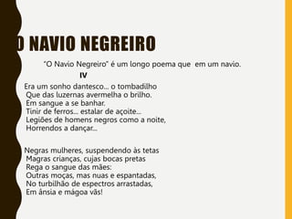 O NAVIO NEGREIRO
“O Navio Negreiro” é um longo poema que em um navio.
IV
Era um sonho dantesco... o tombadilho
Que das luzernas avermelha o brilho.
Em sangue a se banhar.
Tinir de ferros... estalar de açoite...
Legiões de homens negros como a noite,
Horrendos a dançar...
Negras mulheres, suspendendo às tetas
Magras crianças, cujas bocas pretas
Rega o sangue das mães:
Outras moças, mas nuas e espantadas,
No turbilhão de espectros arrastadas,
Em ânsia e mágoa vãs!
 