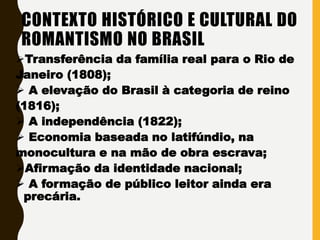 CONTEXTO HISTÓRICO E CULTURAL DO
ROMANTISMO NO BRASIL
Transferência da família real para o Rio de
Janeiro (1808);
 A elevação do Brasil à categoria de reino
(1816);
 A independência (1822);
 Economia baseada no latifúndio, na
monocultura e na mão de obra escrava;
Afirmação da identidade nacional;
 A formação de público leitor ainda era
precária.
 