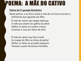 POEMA: A MÃE DO CATIVO
Poema da 3ª geração Romântica
Neste poema, o eu lírico revela à mãe de um futuro escravo o
sofrimento que aguarda seu filho.
Ó mãe do cativo! que alegre balanças
A rede que ataste nos galhos da selva!
Melhor tu farias se à pobre criança
Cavasses a cova por baixo da relva.
Ó mãe do cativo! que fias à noite
As roupas do filho na choça da palha!
Melhor tu farias se ao pobre pequeno
Tecesses o pano da branca mortalha.
 