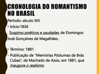 CRONOLOGIA DO ROMANTISMO
NO BRASIL
Período: século XIX
• Início:1836
- Suspiros poéticos e saudades, de Domingos
José Gonçalves de Magalhães.
• Término: 1881
- Publicação de “Memórias Póstumas de Brás
Cubas”, de Machado de Assis, em 1881, que
inaugura o realismo.
 