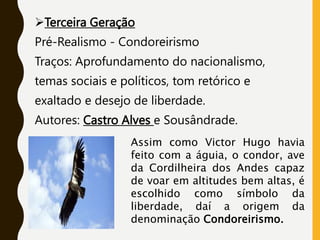 Terceira Geração
Pré-Realismo - Condoreirismo
Traços: Aprofundamento do nacionalismo,
temas sociais e políticos, tom retórico e
exaltado e desejo de liberdade.
Autores: Castro Alves e Sousândrade.
Assim como Victor Hugo havia
feito com a águia, o condor, ave
da Cordilheira dos Andes capaz
de voar em altitudes bem altas, é
escolhido como símbolo da
liberdade, daí a origem da
denominação Condoreirismo.
 