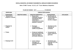 ESCOLA MUNICIPAL DE ENSINO FUNDAMENTAL GERALDO GOMES DE BARROS

                           Série: 2º ANO Turmas: “A, B, C, e D” Turno: Matutino e Vespertino



                                 PLANO DE ENSINO – 2011 _____________ III UNIDADE

    DISCIPLINA                                                LÍNGUA PORTUGUESA

  CONTEÚDOS             OBJETIVO GERAL        OBJETIVO ESPECÍFICO              ESTRATÉGIAS            AVALIAÇÃO
• Substantivos                                • Desenvolver                  • Identificação de
  próprios e comuns                             habilidade de leitura,          nomes próprios e
                                                empregando letras               comuns com
                                                maiúsculas e                    escrita e colagem.
                                                minúsculas em nomes
                                                próprios e comuns.


•   Emprego da                                 •   Empregar                  •   Atividade escrita
    cedilha                                        corretamente a                referente ao
                                                   cedilha nas palavras.         conteúdo.


•   Frases                                     •   Evidenciar habilidade     •   Composição de
                                                   para formar frase com         frases a partir de
                                                   sequencia lógica e            gravuras.
                                                   pontuação adequada.



•   Emprego do til                             •   Levar o aluno a           •   Atividades para
                                                   empregar o til                emprego do til nas
                                                   corretamente nas              palavras
                                                   palavras.                     sugeridas.
 