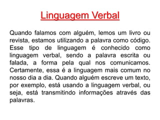 Linguagem Verbal
Quando falamos com alguém, lemos um livro ou
revista, estamos utilizando a palavra como código.
Esse tipo de linguagem é conhecido como
linguagem verbal, sendo a palavra escrita ou
falada, a forma pela qual nos comunicamos.
Certamente, essa é a linguagem mais comum no
nosso dia a dia. Quando alguém escreve um texto,
por exemplo, está usando a linguagem verbal, ou
seja, está transmitindo informações através das
palavras.
 