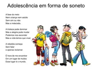Adolescência em forma de soneto
A fase do meio
Nem criança nem adulto
Sem sim ou não
Mas a indecisão.
A tristeza pode dominar
Mas a alegria pode mudar
Podemos nos esconder
Mas a vida temos que viver.
A rebeldia começa
Sem falar
e apenas reclamar.
É hora de me encontrar
Em um lugar de muitos
Esse lugar é o mundo.
 
