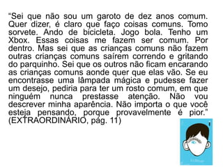 “Sei que não sou um garoto de dez anos comum.
Quer dizer, é claro que faço coisas comuns. Tomo
sorvete. Ando de bicicleta. Jogo bola. Tenho um
Xbox. Essas coisas me fazem ser comum. Por
dentro. Mas sei que as crianças comuns não fazem
outras crianças comuns saírem correndo e gritando
do parquinho. Sei que os outros não ficam encarando
as crianças comuns aonde quer que elas vão. Se eu
encontrasse uma lâmpada mágica e pudesse fazer
um desejo, pediria para ter um rosto comum, em que
ninguém nunca prestasse atenção. Não vou
descrever minha aparência. Não importa o que você
esteja pensando, porque provavelmente é pior.”
(EXTRAORDINÁRIO, pág. 11)
 