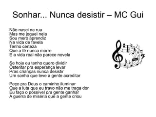 Sonhar... Nunca desistir – MC Gui
Não nasci na rua
Mas me joguei nela
Sou mero aprendiz
Na vida de favela
Tenho certeza
Que a fé nunca morre
E a vida real não parece novela
Se hoje eu tenho quero dividir
Ostentar pra esperança levar
Pras crianças nunca desistir
Um sonho que leve a gente acreditar
Peço pra Deus o caminho iluminar
Que a luta que eu travo não me traga dor
Eu faço o possível pra gente ganhar
A guerra de miséria que a gente criou
 