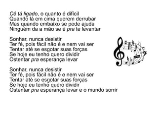 Cê tá ligado, o quanto é difícil
Quando lá em cima querem derrubar
Mas quando embaixo se pede ajuda
Ninguém da a mão se é pra te levantar
Sonhar, nunca desistir
Ter fé, pois fácil não é e nem vai ser
Tentar até se esgotar suas forças
Se hoje eu tenho quero dividir
Ostentar pra esperança levar
Sonhar, nunca desistir
Ter fé, pois fácil não é e nem vai ser
Tentar até se esgotar suas forças
Se hoje eu tenho quero dividir
Ostentar pra esperança levar e o mundo sorrir
 