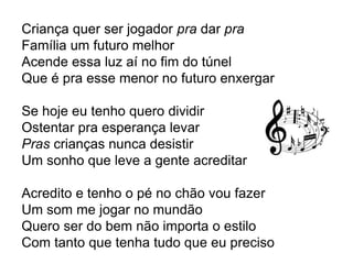 Criança quer ser jogador pra dar pra
Família um futuro melhor
Acende essa luz aí no fim do túnel
Que é pra esse menor no futuro enxergar
Se hoje eu tenho quero dividir
Ostentar pra esperança levar
Pras crianças nunca desistir
Um sonho que leve a gente acreditar
Acredito e tenho o pé no chão vou fazer
Um som me jogar no mundão
Quero ser do bem não importa o estilo
Com tanto que tenha tudo que eu preciso
 