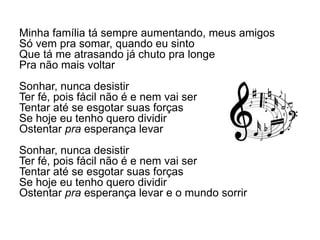 Minha família tá sempre aumentando, meus amigos
Só vem pra somar, quando eu sinto
Que tá me atrasando já chuto pra longe
Pra não mais voltar
Sonhar, nunca desistir
Ter fé, pois fácil não é e nem vai ser
Tentar até se esgotar suas forças
Se hoje eu tenho quero dividir
Ostentar pra esperança levar
Sonhar, nunca desistir
Ter fé, pois fácil não é e nem vai ser
Tentar até se esgotar suas forças
Se hoje eu tenho quero dividir
Ostentar pra esperança levar e o mundo sorrir
 