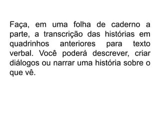 Faça, em uma folha de caderno a
parte, a transcrição das histórias em
quadrinhos anteriores para texto
verbal. Você poderá descrever, criar
diálogos ou narrar uma história sobre o
que vê.
 