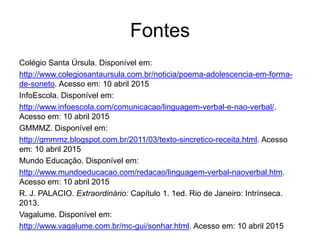 Fontes
Colégio Santa Úrsula. Disponível em:
http://www.colegiosantaursula.com.br/noticia/poema-adolescencia-em-forma-
de-soneto. Acesso em: 10 abril 2015
InfoEscola. Disponível em:
http://www.infoescola.com/comunicacao/linguagem-verbal-e-nao-verbal/.
Acesso em: 10 abril 2015
GMMMZ. Disponível em:
http://gmmmz.blogspot.com.br/2011/03/texto-sincretico-receita.html. Acesso
em: 10 abril 2015
Mundo Educação. Disponível em:
http://www.mundoeducacao.com/redacao/linguagem-verbal-naoverbal.htm.
Acesso em: 10 abril 2015
R. J. PALACIO. Extraordinário: Capítulo 1. 1ed. Rio de Janeiro: Intrínseca.
2013.
Vagalume. Disponível em:
http://www.vagalume.com.br/mc-gui/sonhar.html. Acesso em: 10 abril 2015
 