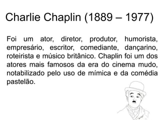 Charlie Chaplin (1889 – 1977)
Foi um ator, diretor, produtor, humorista,
empresário, escritor, comediante, dançarino,
roteirista e músico britânico. Chaplin foi um dos
atores mais famosos da era do cinema mudo,
notabilizado pelo uso de mímica e da comédia
pastelão.
 