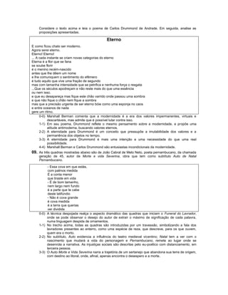 Considere o texto acima e leia o poema de Carlos Drummond de Andrade. Em seguida, analise as
    proposições apresentadas.

                                                 Eterno
E como ficou chato ser moderno.
Agora serei eterno.
Eterno! Eterno!
... A cada instante se criam novas categorias do eterno
Eterna é a flor que se fana
se soube florir
é o menino recém-nascido
antes que lhe dêem um nome
e lhe comuniquem o sentimento do efêmero
é tudo aquilo que vive uma fração de segundo
mas com tamanha intensidade que se petrifica e nenhuma força o resgata
...Que os séculos apodreçam e não reste mais do que uma essência
ou nem isso.
e que eu desapareça mas fique este chão varrido onde passou uma sombra
e que não fique o chão nem fique a sombra
mas que a precisão urgente de ser eterno bóie como uma esponja no caos
e entre oceanos de nada
gere um ritmo.
      0-0) Marshall Berman comenta que a modernidade é a era dos valores impermanentes, virtuais e
           descartáveis, mas admite que é possível lutar contra isso.
      1-1) Em seu poema, Drummond reflete o mesmo pensamento sobre a modernidade, e propõe uma
           atitude antimoderna, buscando valores eternos.
      2-2) A eternidade para Drummond é um conceito que pressupõe a imutabilidade dos valores e a
           permanência dos objetos no tempo.
      3-3) A eternidade para Drummond é mais uma intenção e uma necessidade do que uma real
           possibilidade.
      4-4) Marshall Berman e Carlos Drummond são entusiastas incondicionais da modernidade.
09. As três quadras mostradas abaixo são de João Cabral de Melo Neto, poeta pernambucano, da chamada
    geração de 45, autor de Morte e vida Severina, obra que tem como subtítulo Auto de Natal
    Pernambucano.

            - Essa cova em que estás,
            com palmos medida
            É a conta menor
            que tiraste em vida
            - É de bom tamanho,
            nem largo nem fundo
            é a parte que te cabe
            deste latifúndio
            - Não é cova grande
            é cova medida
            é a terra que querias
            ver dividida
    0-0)   A técnica despojada realça o aspecto dramático das quadras que iniciam o Funeral do Lavrador,
           onde se pode observar o desejo do autor de extrair o máximo de significação de cada palavra,
           numa linguagem despida de ornamentos.
    1-1)   No trecho acima, todas as quadras são introduzidas por um travessão, simbolizando a fala dos
           lavradores presentes ao enterro, como uma espécie de reza, que descreve, para os que ouvem,
           quem era o morto.
    2-2)   No subtítulo, Auto evidencia a influência do teatro medieval vicentino; Natal tem a ver com o
           nascimento que mudará a vida do personagem e Pernambucano, remete ao lugar onde se
           desenrola a narrativa. As injustiças sociais são descritas pelo eu-poético com distanciamento, em
           terceira pessoa.
    3-3)   O Auto Morte e Vida Severina narra a trajetória de um sertanejo que abandona sua terra de origem,
           com destino ao litoral, onde, afinal, apenas encontra o desespero e a morte.
 