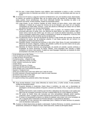 4-4) Ao usar o nome próprio Severino como adjetivo, para caracterizar a morte e a vida, o eu-lírico
         representa todos os retirantes que sofrem com a seca e perdem sua identidade pela sina que os
         iguala.
10. O romance de 30 marcou o segundo momento do Modernismo com uma temática social, desenvolvida,
    na maioria, por autores do Nordeste. Mas, ser do mesmo grupo não significa ter uniformidade. Entre
    esses autores, houve semelhanças, mas houve diferenças também nas escolhas de estilo e de
    tratamento dos temas. A esse propósito, analise as proposições abaixo.
    0-0) Jorge Amado, no seu romance Capitães de Areia, aborda um tema urbano, numa visão social
         idealizada: a história de um grupo de meninos de rua de Salvador, que vivem em um trapiche,
         comandados por Pedro Bala. Contudo, o autor não aborda as diferenças de classe nem se refere
         aos efeitos da miséria nos menores discriminados.
    1-1) Rachel de Queirós, que se iniciou na literatura com O quinze, um romance sobre o êxodo
         provocado pela seca no sertão, teve, com Memorial de Maria Moura, seu último romance. Nele, a
         autora narra a luta de uma mulher que, em meio a um mundo de valores masculinos, se rebela
         contra a sociedade, fugindo para o sertão e comandando um bando de cangaceiros. A obra faz uma
         boa reconstituição da vida no sertão nos fins do Século XIX.
    2-2) As diferenças entre os romances de Rachel de Queirós e Jorge Amado são inúmeras. Ela trata de
         problemas do campo, ele, de problemas urbanos. O que esses autores têm em comum é a
         abordagem inovadora dos temas sociais.
    3-3) Graciliano Ramos, romancista que escreveu a obra prima Vidas Secas, foi autor memorialista em
         Memórias de Cárcere. Alagoano, analisou sem piedade a política de sua terra natal e de seu país,
         sendo por isso preso, mesmo sem culpa formada.
    4-4) Memórias do Cárcere descreve sua peregrinação, de presídio em presídio, quando conheceu a
         brutalidade da tirania governista da época. Retrata, numa linguagem bem peculiar à região
         nordestina, as cenas a que assistiu. A opção por essa linguagem respondeu ao propósito do autor
         de emprestar a seu texto uma cor local.
A vez primeira que eu fitei Teresa,
Como as plantas que arrasta a correnteza,
a valsa me levou nos giros seus...
E amamos juntos... e depois na sala
Adeus, eu disse-lhe a tremer co’a fala...
E ela, corando, murmurou-me: adeus.
(Castro Alves).
A primeira vez que eu vi Teresa
Achei que ela tinha pernas estúpidas
Achei também que a cara parecia uma perna
Quando vi Teresa de novo
Achei que os olhos eram muito mais velhos que o resto do corpo
Os olhos nasceram e ficaram esperando que o resto do corpo nascesse
Da terceira vez eu não vi mais nada
Os céus se misturaram com a terra
E o espírito de Deus ficou pairando sobre a face das águas.
                                                                                          (Manuel Bandeira).
11. Duas escolas literárias e duas visões diferentes do mesmo tema, a mulher amada. A esse propósito,
    analise as proposições abaixo.
    0-0) Enquanto Bandeira é modernista, Castro Alves é romântico, de onde vem a diversidade de
          abordagens e de técnicas poéticas. Enquanto o primeiro usa métrica e rima, o segundo usa versos
          livres.
    1-1) Bandeira desconstrói o texto romântico sem tirar-lhe a delicadeza das descrições e sem apelar para
          algum tipo de conotação humorística. No final, a citação bíblica dá um cunho religioso ao poema.
    2-2) Os versos de Castro Alves são marcados por uma sensualidade delicada, porém explícita,
          quebrando, assim, a imagem da mulher inacessível dos primeiros momentos do Romantismo.
    3-3) A crença na necessidade de destruir os valores do passado, para propor uma nova concepção de
          arte, é seguida pelos modernistas da Primeira Geração, à qual pertenceu Bandeira.
    4-4) A paródia foi um dos caminhos dos modernistas para a releitura de textos famosos do passado,
          como faz Bandeira neste poema.
12. A poesia no Brasil desenvolveu-se desde a colonização. O gênero Romance, no entanto, popularizou-se
    tardiamente, sobretudo em relação à Europa. Sobre esse tema, analise as afirmações abaixo.
 