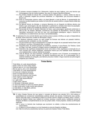 0-0) O primeiro romance brasileiro foi A Moreninha, história de amor ingênua, com uma heroína que
         homenageava o tipo de mulher brasileira. Seu autor foi Joaquim Manoel de Macedo.
    1-1) Na primeira metade do século XIX, o romance adotou três gêneros: o urbano, retrato da vida na
         corte, o indianista, resgate dos primitivos habitantes, e o regionalista, que procurava ressaltar o
         Brasil rural.
    2-2) Entre os romancistas urbanos, estão o já citado Macedo e José de Alencar. A representação dos
         costumes da elite brasileira que residia na Corte (Rio de Janeiro) definiu o projeto literário deste tipo
         de romance.
    3-3) De Manuel Antonio de Almeida, o romance Memórias de um Sargento de Milícias aborda uma
         história cujos personagens não são idealizados e pertencem à camada mais baixa da população.
         Na verdade, quase uma comédia de costumes, a obra tem contornos realistas.
    4-4) Romancista da Corte foi também Machado de Assis, cujos personagens igualmente pertenciam à
         elite do Rio. No entanto, Machado, iniciando-se nos padrões do Romantismo, tornou-se depois
         naturalista, escrevendo uma obra em que, com personagens patológicos, segue a doutrina do
         cientificismo e do determinismo (do meio e da hereditariedade).
13. O indianismo foi uma corrente literária que envolveu prosa e poesia e fortificou-se após a Independência
    do Brasil. Sobre esse tema, analise as afirmações a seguir.
    0-0) A literatura indianista cumpriu um claro projeto de fornecer aos leitores um passado histórico,
         quando possível, verdadeiro, se não, inventado.
    1-1) Os dois autores que mais se empenharam no projeto de criação de um passado heróico foram José
         de Alencar, na prosa, e Gonçalves Dias, na poesia.
    2-2) Gonçalves Dias, da primeira geração de românticos, escreveu Y-Juca-Pirama, Os Timbiras, Canto
         do Piaga. Com eles, construiu a imagem heróica e idealizada do índio brasileiro.
    3-3) Indianismo não significava simplesmente tomar como tema o índio; significava a construção de um
         novo conceito que, embora idealizado, expressava menos que uma realidade racial; expressava
         uma realidade ética e cultural, distinta da européia.
    4-4) José de Alencar, em seus romances, sobretudo em Iracema e em O Guarani, se encarregou de
         construir o mito do herói indianista. De grande importância para isto, foi a preocupação com a
         vertente brasileira do português, pois Alencar procurava moldar a língua nacional aos personagens
         indígenas que a falavam.

                                               Triste Bahia.
Triste Bahia, oh, quão dessemelhante…
Estás e estou do nosso antigo estado
Pobre te vejo a ti, tu a mim empenhado
Rico te vejo eu, já tu a mim abundante
Triste Bahia, oh, quão dessemelhante
A ti tocou-te a máquina mercante
Quem tua larga barra tem entrado
A mim vem me trocando e tem trocado
Tanto negócio e tanto negociante
Triste, oh, quão dessemelhante
ê, ô, galo canta
O galo cantou, ÿâmara
ê, ÿâmaraÿó, ê ÿâmaraÿó, ÿâmara
ê, vamo-nos embora, ê vamo-nos embora ÿâmara
ê, pelo mundo afora, ê pelo mundo afora ÿâmara
ê, triste Bahia, ê, triste Bahia, ÿâmara
Bandeira branca enfiada
                                                                                                 (Caetano Veloso)
14. O crítico Charles Perrone diz que reduzir o conceito de Barroco aos séculos XVI e XVII elimina a
    possibilidade de correlacionar sensibilidades poéticas através dos séculos. Confirmando essa opinião,
    Afonso Ávila fala sobre a ascendência poética do escritor barroco Gregório de Matos sobre a música /
    poesia de Caetano Veloso, que, exilado em Londres, escreveu o poema acima, reutilizando versos de
    Gregório de Matos e complementando-os com seu próprio estilo. A esse propósito, analise as afirmações
    seguintes.
    0-0) O tema é o lamento das mudanças que ocorreram na cidade e crítica dos acontecimentos ali
         desenrolados.
    1-1) A sátira e a ironia burlesca é um tom freqüente na obra de Gregório de Matos.
    2-2) Não há nenhuma característica barroca no poema de Caetano Veloso Triste Bahia.
 