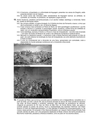 3-3) A harmonia, a linearidade e a uniformidade de linguagem, presentes nos versos de Gregório, estão
         presentes também nos de Caetano.
    4-4) Os versos acima são marcados pelas características da linguagem barroca: as antíteses, os
         contrastes, as inversões, os paradoxos, as repetições e jogos sonoros.
15. Ariano Suassuna, paraibano pernambucanizado, é um escritor múltiplo, teatrólogo e romancista. Sobre
    ele, analise as afirmações abaixo.
    0-0) Seu primeiro trabalho, só agora divulgado, foi A História de Amor de Fernando e Isaura, o único que
          não é ambientado no sertão e, sim, no litoral de Alagoas.
    1-1) O seu romance mais conhecido é A Pedra do Reino, de “forte aparelhagem cavalheiresca”, que lhe
          embasa a técnica e o conteúdo. O personagem central, Quaderna, confere forma de oralidade ao
          relato, com um vocabulário sensacionalista e hiperbólico, comum à literatura popular.
    2-2) Como teatrólogo, escreveu O Santo e a Porca e o Auto da Compadecida – sua obra mais encenada
          – com base nas fontes da literatura de cordel e nas influências da literatura medieval ibérica.
    3-3) Marcante no catolicismo popular, o marianismo (culto a Nossa Senhora) está presente na obra do
          autor, ora como alicerce na construção do Auto da Compadecida, ora como elemento recorrente em
          A Pedra do Reino.
    4-4) O Auto da Compadecida tem a dimensão de uma farsa, apresentada com comicidade, onde a
          religiosidade do mundo sertanejo combina-se com a irreverente crítica social.
Quadro 1 (Pedro Américo)




Quadro 2 (Vitor Meireles)




16. O conceito de Pátria, que se tornou concreto para os brasileiros com a Independência, consolidou-se, a
    partir de então, por todo o século XIX, até as primeiras décadas do século XX. Este conceito foi expresso
    nas artes, de forma exaltada e romântica, sobretudo, pela descrição da exuberância da natureza,
    chegando ao paroxismo do Por Que me Ufano do Meu País, do Conde Afonso Celso, que gerou a
    corrente ufanista na poesia. Na pintura, houve a reinterpretação dos episódios históricos com Pedro
    Américo (O Grito da Independência/quadro 1) e Vitor Meireles (A Batalha dos Guararapes/quadro 2). Na
    música, nesse período, foi composto o Hino Nacional Brasileiro, por Joaquim Osório Duque Estrada. Este
    conceito ufanista de pátria, com uma perspectiva idealizada do Brasil, embora não tenha prevalecido no
    Movimento modernista, perpassou a literatura brasileira, como se pode ver nos excertos abaixo.
 