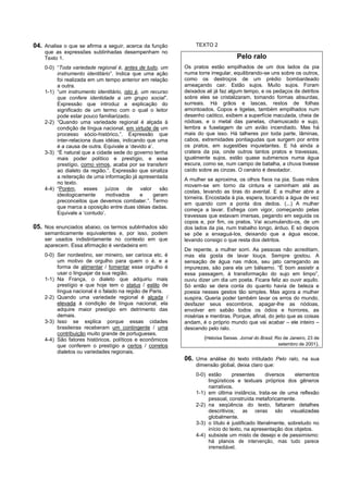 04. Analise o que se afirma a seguir, acerca da função          TEXTO 2
    que as expressões sublinhadas desempenham no
    Texto 1.                                                                      Pelo ralo
    0-0) “Toda variedade regional é, antes de tudo, um     Os pratos estão empilhados de um dos lados da pia
         instrumento identitário”. Indica que uma ação     numa torre irregular, equilibrando-se uns sobre os outros,
         foi realizada em um tempo anterior em relação     como os destroços de um prédio bombardeado
         a outra.                                          ameaçando cair. Estão sujos. Muito sujos. Foram
    1-1) “um instrumento identitário, isto é, um recurso   deixados ali já faz algum tempo, e os pedaços de detritos
         que confere identidade a um grupo social”.        sobre eles se cristalizaram, tomando formas absurdas,
         Expressão que introduz a explicação do            surreais. Há grãos e lascas, restos de folhas
         significado de um termo com o qual o leitor       amontoados. Copos e tigelas, também empilhados num
         pode estar pouco familiarizado.                   desenho caótico, exibem a superfície maculada, cheia de
    2-2) “Quando uma variedade regional é alçada à         nódoas, e o metal das panelas, chamuscado e sujo,
         condição de língua nacional, em virtude de um     lembra a fuselagem de um avião incendiado. Mas há
         processo sócio-histórico,”. Expressão que         mais do que isso. Há talheres por toda parte, lâminas,
         inter-relaciona duas idéias, indicando que uma    cabos, extremidades pontiagudas que surgem por entre
         é a causa de outra. Equivale a ‘devido a’.        os pratos, em sugestões inquietantes. E há ainda a
    3-3) “É natural que a cidade sede do governo tenha     cratera da pia, onde outros tantos pratos e travessas,
         mais poder político e prestígio, e esse           igualmente sujos, estão quase submersos numa água
         prestígio, como vimos, acaba por se transferir    escura, como se, num campo de batalha, a chuva tivesse
         ao dialeto da região.”. Expressão que sinaliza    caído sobre as cinzas. O cenário é desolador.
         a reiteração de uma informação já apresentada
                                                           A mulher se aproxima, os olhos fixos na pia. Suas mãos
         no texto.
                                                           movem-se em torno da cintura e caminham até as
    4-4) “Porém, esses juízos de valor são
                                                           costas, levando as tiras do avental. E a mulher abre a
         ideologicamente      motivados      e     geram
                                                           torneira. Encostada à pia, espera, tocando a água de vez
         preconceitos que devemos combater.”. Termo
                                                           em quando com a ponta dos dedos. (...) A mulher
         que marca a oposição entre duas idéias dadas.
                                                           começa a lavar. Esfrega com vigor, começando pelas
         Equivale a ‘contudo’.
                                                           travessas que estavam imersas, pegando em seguida os
                                                           copos e, por fim, os pratos. Vai acumulando-os, de um
05. Nos enunciados abaixo, os termos sublinhados são       dos lados da pia, num trabalho longo, árduo. E só depois
    semanticamente equivalentes e, por isso, podem         se põe a enxaguá-los, deixando que a água escoe,
    ser usados indistintamente no contexto em que          levando consigo o que resta dos detritos.
    aparecem. Essa afirmação é verdadeira em:
                                                           De repente, a mulher sorri. As pessoas não acreditam,
    0-0) Ser nordestino, ser mineiro, ser carioca etc. é   mas ela gosta de lavar louça. Sempre gostou. A
         um motivo de orgulho para quem o é, e a           sensação de água nas mãos, seu jato carregando as
         forma de alimentar / fomentar esse orgulho é      impurezas, são para ela um bálsamo. “É bom assistir a
         usar o linguajar da sua região.                   essa passagem, à transformação do sujo em limpo”,
    1-1) Na França, o dialeto que adquiriu mais            ouviu dizer um dia um poeta. Ficara feliz ao ouvir aquilo.
         prestígio e que hoje tem o status / estilo de     Só então se dera conta do quanto havia de beleza e
         língua nacional é o falado na região de Paris.    poesia nesses gestos tão simples. Mas agora a mulher
    2-2) Quando uma variedade regional é alçada /          suspira. Queria poder também lavar os erros do mundo,
         elevada à condição de língua nacional, ela        desfazer seus escombros, apagar-lhe as nódoas,
         adquire maior prestígio em detrimento das         envolver em sabão todos os ódios e horrores, as
         demais.                                           misérias e mentiras. Porque, afinal, do jeito que as coisas
    3-3) Isso se explica porque essas cidades              andam, é o próprio mundo que vai acabar – ele inteiro –
         brasileiras receberam um contingente / uma        descendo pelo ralo.
         contribuição muito grande de portugueses.
    4-4) São fatores históricos, políticos e econômicos            (Heloísa Seixas. Jornal do Brasil, Rio de Janeiro, 23 de
         que conferem o prestígio a certos / corretos                                                  setembro de 2001).
         dialetos ou variedades regionais.
                                                           06. Uma análise do texto intitulado Pelo ralo, na sua
                                                                dimensão global, deixa claro que:
                                                                0-0) estão      presentes        diversos    elementos
                                                                     lingüísticos e textuais próprios dos gêneros
                                                                     narrativos.
                                                                1-1) em última instância, trata-se de uma reflexão
                                                                     pessoal, construída metaforicamente.
                                                                2-2) na seqüência do texto, faltaram detalhes
                                                                     descritivos; as cenas são visualizadas
                                                                     globalmente.
                                                                3-3) o título é justificado literalmente, sobretudo no
                                                                     início do texto, na apresentação dos objetos.
                                                                4-4) subsiste um misto de desejo e de pessimismo:
                                                                     há planos de intervenção, mas tudo parece
                                                                     irremediável.
 