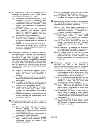 07. Na construção do Texto 2, o autor lançou mão de               3-3) Em: “desfazer seus escombros”, está em jogo
    diferentes procedimentos com funções textuais                      a idéia de ‘entulhos, destroços, ruínas’.
    específicas, como se descreve a seguir.                       4-4) O segmento: “são para ela um bálsamo”
                                                                       equivale a “têm para ela um efeito aromático”.
    0-0) No segmento: “A mulher se aproxima, os olhos
         fixos na pia.”, (inicio do 2º. parágrafo), o autor
         introduz no cenário do texto um novo figurante.      10. Explorando as relações semânticas estabelecidas
    1-1) No segmento: “O cenário é desolador.”, o autor           no Texto 2, por diversas expressões conectivas,
         recorreu a um procedimento de síntese de um              podemos tecer os seguintes comentários.
         parágrafo inteiro.                                       0-0) Em: “Os pratos estão empilhados (...),
    2-2) No trecho: “Esfrega com vigor, começando                      equilibrando-se uns sobre os outros, como os
         pelas travessas que estavam imersas,                          destroços de um prédio (...) ameaçando cair”,
         pegando em seguida os copos e, por fim, os                    é evidente a relação de causalidade.
         pratos.”, os fatos são situados numa clara               1-1) No trecho: “há ainda a cratera da pia, onde
         relação temporal de simultaneidade.                           outros tantos pratos (...) estão quase
    3-3) No segmento: “De repente, a mulher sorri.”                    submersos”, há um sentido de localização
         (inicio do último parágrafo), fica evidente o                 expresso pelo termo em destaque.
         propósito do autor de eleger um novo foco de             2-2) Em: “Suas mãos movem-se em torno da
         atenção.                                                      cintura e caminham até as costas”, a relação
    4-4) No trecho: “É bom assistir a essa passagem, à                 estabelecida entre as duas orações é de
         transformação do sujo em limpo”, ouviu dizer                  adição.
         um dia um poeta.”, pode-se reconhecer uma                3-3) No segmento: “As pessoas não acreditam,
         voz apenas: a do poeta.                                       mas ela gosta de lavar louça”, há o acréscimo
                                                                       de um argumento; por isso o uso da aditiva.
08. Analisemos a construção do segmento com que o                 4-4) Em: “Porque, afinal, do jeito que as coisas
    autor inicia o texto: “Os pratos estão empilhados de               andam, é o próprio mundo que vai acabar (...)
    um dos lados da pia numa torre irregular,                          descendo pelo ralo”, o autor apresenta uma
    equilibrando-se uns sobre os outros, como os                       espécie de justificativa ou explicação para seu
    destroços de um prédio bombardeado ameaçando                       argumento.
    cair. Estão sujos. Muito sujos. Foram deixados ali já
    faz algum tempo, e os pedaços de detritos sobre           11. Focalizando    aspectos      mais     propriamente
    eles se cristalizaram, tomando formas absurdas,               lingüísticos do Texto 2, em específico a
    surreais.”. Pela análise, podemos fazer as seguintes          concordância verbo-nominal – uma das marcas da
    constatações:                                                 norma-padrão –, analise os seguintes enunciados.
    0-0) o tópico do fragmento em questão é “pratos”;             0-0) Observe: “[Os pratos] Estão sujos. Muito sujos.
         basta ver que esse termo constitui o sujeito de               Foram deixados ali já faz algum tempo.” Com
         alguns dos verbos que aparecem no                             esse sentido, o verbo sublinhado somente
         segmento.                                                     poderá ocorrer no singular: é impessoal.
    1-1) os quatro termos sublinhados constituem                  1-1) Em: “A sensação de água nas mãos, seu jato
         retomadas da referência feita anteriormente ao                carregando as impurezas, são para ela um
         objeto ‘pratos’.                                              bálsamo”; o verbo está no plural para
    2-2) o sentido pretendido no primeiro período                      concordar com o sujeito ‘impurezas’.
         assenta sobre uma relação de comparação: o               2-2) Analise: “Há talheres por toda parte, lâminas,
         conectivo ‘como’ sinaliza essa relação.                       cabos...”. Se em vez do verbo haver, o autor
    3-3) a segmentação da informação e a repetição                     tivesse usado o verbo existir, o correto seria
         lexical, em “Estão sujos. Muito sujos.”,                      usar o verbo no plural.
         provocam um efeito estilístico de ênfase ou              3-3) No segmento: “Só então se dera conta do
         reforço.                                                      quanto havia de beleza e poesia nesses
    4-4) predomina nesse trecho um sentido literal, sem                gestos”, o verbo sublinhado ficaria no plural se
         recursos figurativos que sugiram algum tipo de                o autor tivesse dito: “Só então se dera conta de
         associação metafórica.                                        quantos gestos ...”
                                                                  4-4) Em: “Porque, afinal, do jeito que as coisas
09. Consideremos as pretensões do autor ao selecionar                  andam”, o verbo está no plural porque o sujeito
    o vocabulário que contribuiria para o sentido do                   vem anteposto; se o sujeito viesse posposto, o
    texto.                                                             verbo ficaria no singular.

    0-0) Com a expressão sublinhada em: “formas
         absurdas, surreais”, o autor pretendeu
         significar que se trata de formas não existentes
         na realidade concreta.
    1-1) Uma “superfície maculada” expressa a idéia de
         uma superfície límpida, translúcida.
    2-2) Falar em: “travessas que estavam imersas”            TEXTO 3
         implica também fazer referência a uma
         determinada ‘posição em relação a uma
         substância específica.’
 
