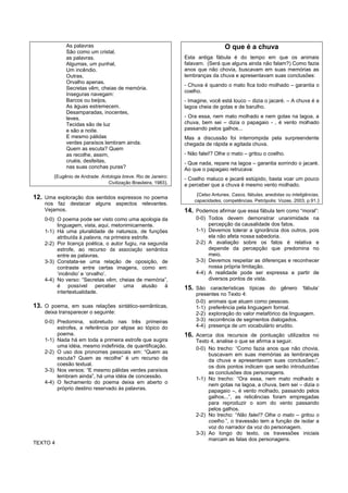 As palavras                                                           O que é a chuva
             São como um cristal,
             as palavras.                                        Esta antiga fábula é do tempo em que os animais
             Algumas, um punhal,                                 falavam. (Será que alguns ainda não falam?) Como fazia
             Um incêndio.                                        anos que não chovia, buscavam em suas memórias as
             Outras,                                             lembranças da chuva e apresentavam suas conclusões:
             Orvalho apenas.
                                                                 - Chuva é quando o mato fica todo molhado – garantia o
             Secretas vêm, cheias de memória.
                                                                 coelho.
             Inseguras navegam:
             Barcos ou beijos,                                   - Imagine, você está louco – dizia o jacaré. – A chuva é a
             As águas estremecem.                                lagoa cheia de gotas e de barulho.
             Desamparadas, inocentes,
             leves.                                              - Ora essa, nem mato molhado e nem gotas na lagoa, a
             Tecidas são de luz                                  chuva, bem sei – dizia o papagaio - , é vento molhado
             e são a noite.                                      passando pelos galhos...
             E mesmo pálidas                                     Mas a discussão foi interrompida pela surpreendente
             verdes paraísos lembram ainda.                      chegada de rápida e agitada chuva.
             Quem as escuta? Quem
             as recolhe, assim,                                  - Não falei!? Olhe o mato – gritou o coelho.
             cruéis, desfeitas,                                  - Que nada, repare na lagoa – garantia sorrindo o jacaré.
             nas suas conchas puras?                             Ao que o papagaio retrucava:
        (Eugênio de Andrade. Antologia breve. Rio de Janeiro:    - Coelho maluco e jacaré estúpido, basta voar um pouco
                                Civilização Brasileira, 1983).   e perceber que a chuva é mesmo vento molhado.
                                                                      (Celso Antunes. Casos, fábulas, anedotas ou inteligências,
12. Uma exploração dos sentidos expressos no poema                   capacidades, competências. Petrópolis: Vozes, 2003, p.91.)
    nos faz destacar alguns aspectos relevantes.
    Vejamos.                                                     14. Podemos afirmar que essa fábula tem como “moral”:
    0-0) O poema pode ser visto como uma apologia da                  0-0) Todos devem demonstrar unanimidade na
         linguagem, vista, aqui, metonimicamente.                          percepção da causalidade dos fatos.
    1-1) Há uma pluralidade de natureza, de funções                   1-1) Devemos tolerar a ignorância dos outros, pois
         atribuída à palavra, na primeira estrofe.                         ela não afeta nossa sabedoria.
    2-2) Por licença poética, o autor fugiu, na segunda               2-2) A avaliação sobre os fatos é relativa e
         estrofe, ao recurso da associação semântica                       depende da percepção que predomina no
         entre as palavras.                                                meio.
    3-3) Constata-se uma relação de oposição, de                      3-3) Devemos respeitar as diferenças e reconhecer
         contraste entre certas imagens, como em:                          nossa própria limitação.
         ‘incêndio’ e ‘orvalho’.                                      4-4) A realidade pode ser expressa a partir de
    4-4) No verso: “Secretas vêm, cheias de memória”,                      diversos pontos de vista.
         é possível perceber uma alusão à                        15. São características típicas do gênero ‘fábula’
         intertextualidade.                                           presentes no Texto 4:
                                                                      0-0) animais que atuam como pessoas.
13. O poema, em suas relações sintático-semânticas,                   1-1) preferência pela linguagem formal.
    deixa transparecer o seguinte:                                    2-2) exploração do valor metafórico da linguagem.
    0-0) Predomina, sobretudo nas três primeiras                      3-3) recorrência de segmentos dialogados.
         estrofes, a referência por elipse ao tópico do               4-4) presença de um vocabulário erudito.
         poema.                                                  16. Acerca dos recursos de pontuação utilizados no
    1-1) Nada há em toda a primeira estrofe que sugira                Texto 4, analise o que se afirma a seguir.
         uma idéia, mesmo indefinida, de quantificação.               0-0) No trecho: “Como fazia anos que não chovia,
    2-2) O uso dos pronomes pessoais em: “Quem as                          buscavam em suas memórias as lembranças
         escuta? Quem as recolhe” é um recurso da                          da chuva e apresentavam suas conclusões:”,
         coesão textual.                                                   os dois pontos indicam que serão introduzidas
    3-3) Nos versos: “E mesmo pálidas verdes paraísos                      as conclusões dos personagens.
         lembram ainda”, há uma idéia de concessão.                   1-1) No trecho: “Ora essa, nem mato molhado e
    4-4) O fechamento do poema deixa em aberto o                           nem gotas na lagoa, a chuva, bem sei – dizia o
         próprio destino reservado às palavras.                            papagaio –, é vento molhado, passando pelos
                                                                           galhos...”, as reticências foram empregadas
                                                                           para reproduzir o som do vento passando
                                                                           pelos galhos.
                                                                      2-2) No trecho: “Não falei!? Olhe o mato – gritou o
                                                                           coelho.”, o travessão tem a função de isolar a
                                                                           voz do narrador da voz do personagem.
                                                                      3-3) Ao longo do texto, os travessões iniciais
                                                                           marcam as falas dos personagens.
TEXTO 4
 