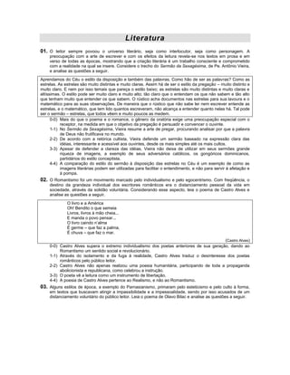 Literatura
01. O leitor sempre povoou o universo literário, seja como interlocutor, seja como personagem. A
     preocupação com a arte de escrever e com os efeitos da leitura revela-se nos textos em prosa e em
     verso de todas as épocas, mostrando que a criação literária é um trabalho consciente e comprometido
     com a realidade na qual se insere. Considere o trecho do Sermão da Sexagésima, de Pe. Antônio Vieira,
     e analise as questões a seguir.
Aprendamos do Céu o estilo da disposição e também das palavras. Como hão de ser as palavras? Como as
estrelas. As estrelas são muito distintas e muito claras. Assim há de ser o estilo da pregação – muito distinto e
muito claro. E nem por isso temais que pareça o estilo baixo; as estrelas são muito distintas e muito claras e
altíssimas. O estilo pode ser muito claro e muito alto; tão claro que o entendam os que não sabem e tão alto
que tenham muito que entender os que sabem. O rústico acha documentos nas estrelas para sua lavoura e o
matemático para as suas observações. De maneira que o rústico que não sabe ler nem escrever entende as
estrelas, e o matemático, que tem lido quantos escreveram, não alcança a entender quanto nelas há. Tal pode
ser o sermão – estrelas, que todos vêem e muito poucos as medem.
      0-0) Mais do que o poema e o romance, o gênero da oratória exige uma preocupação especial com o
           receptor, na medida em que o objetivo da pregação é persuadir e convencer o ouvinte.
      1-1) No Sermão da Sexagésima, Vieira resume a arte de pregar, procurando analisar por que a palavra
           de Deus não frutificava no mundo.
      2-2) De acordo com a retórica cultista, Vieira defende um sermão baseado na expressão clara das
           idéias, interessante e acessível aos ouvintes, desde os mais simples até os mais cultos.
      3-3) Apesar de defender a clareza das idéias, Vieira não deixa de utilizar em seus sermões grande
           riqueza de imagens, a exemplo de seus adversários católicos, os gongóricos dominicanos,
           partidários do estilo conceptista.
      4-4) A comparação do estilo do sermão à disposição das estrelas no Céu é um exemplo de como as
           imagens literárias podem ser utilizadas para facilitar o entendimento, e não para servir à afetação e
           à pompa.
02. O Romantismo foi um movimento marcado pelo individualismo e pelo egocentrismo. Com freqüência, o
     destino da grandeza individual dos escritores românticos era o distanciamento pessoal da vida em
     sociedade, através da solidão voluntária. Considerando esse aspecto, leia o poema de Castro Alves e
     analise as questões a seguir.

              O livro e a América
              Oh! Bendito o que semeia
              Livros, livros à mão cheia...
              E manda o povo pensar...
              O livro caindo n’alma
              É germe – que faz a palma,
              É chuva – que faz o mar.
                                                                                          (Castro Alves)
     0-0) Castro Alves supera o extremo individualismo dos poetas anteriores de sua geração, dando ao
          Romantismo um sentido social e revolucionário.
     1-1) Através do isolamento e da fuga à realidade, Castro Alves traduz o desinteresse dos poetas
          românticos pelo público leitor.
     2-2) Castro Alves não apenas realizou uma poesia humanitária, participando de toda a propaganda
          abolicionista e republicana, como celebrou a instrução.
     3-3) O poeta vê a leitura como um instrumento de libertação.
     4-4) A poesia de Castro Alves pertence ao Realismo, e não ao Romantismo.
03. Alguns estilos de época, a exemplo do Parnasianismo, primaram pelo esteticismo e pelo culto à forma,
     em textos que buscavam atingir a impassibilidade e a impessoalidade, sendo por isso acusados de um
     distanciamento voluntário do público leitor. Leia o poema de Olavo Bilac e analise as questões a seguir.
 