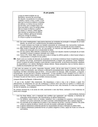 A um poeta.
      Longe do estéril turbilhão da rua,
      Beneditino, escreve! No aconchego
      Do claustro, na paciência e no sossego,
      Trabalha, e teima, e lima, e sofre, e sua!
      Mas que na forma se disfarce o emprego
      Do esforço; e a trama viva se construa
      De tal modo, que a imagem fique nua,
      Rica mas sóbria, como um templo grego.
      Não se mostre na fábrica o suplício
      Do mestre. E, natural, o efeito agrade,
      Sem lembrar os andaimes do edifício:
      Porque a Beleza, gêmea da Verdade,
      Arte pura, inimiga do artifício,
      É a força e a graça na simplicidade.
                                                                                                 (Olavo Bilac)
    0-0) De cunho metalingüístico, este poema descreve as condições de produção e recepção de um texto
         literário, de acordo com o perfeccionismo da estética parnasiana.
    1-1) O poeta compara sua função ao trabalho preciosista de composição dos manuscritos medievais,
         que demandavam a atenção exclusiva dos religiosos da época, na reclusão de seus mosteiros.
    2-2) Bilac revela a intenção de criar, em sua poesia, um discurso tão belo quanto verdadeiro, onde o
         esforço da construção sirva à simplicidade do efeito.
    3-3) Em seu poema, Bilac defende o isolamento do artista num claustro visando à produção de um texto
         hermético e avesso a qualquer interação com o leitor.
    4-4) Como o Pe. Vieira, Bilac concorda que a arte é inimiga do artifício gratuito, e deve buscar atingir a
         compreensão e a empatia do seu público.
04. Assim como as novelas de televisão da atualidade, os romances românticos foram inicialmente editados
    em capítulos nos jornais, aumentando extraordinariamente a tiragem dos periódicos. Esses “folhetins”
    caíram no gosto do público burguês, e para atender a essa demanda, os escritores precisavam satisfazer
    as expectativas e os valores ideológicos desses leitores. Nessa perspectiva, leia os trechos abaixo e
    analise as proposições que vêm a seguir.

- Isto tudo me parece um sonho, respondeu Augusto, porém, dê-me este breve! A menina, com efeito,
entregou o breve ao estudante, que começou a descosê-lo precipitadamente. Aquela relíquia era sua última
esperança. Só falta a derradeira capa do breve... ei-la que cede e se descose...salta uma pedra... e Augusto,
entusiasmado, cai aos pés de D. Carolina, exclamando: - O meu camafeu! O meu camafeu! A srª D. Ana e o
pai de Augusto entraram nesse instante na gruta e encontraram o feliz e fervoroso amante de joelhos e a dar
mil beijos nos pés da linda menina, que também chorava de prazer.
(Joaquim Manuel de Macedo, A Moreninha)
- O que é isto, Aurélia?- Meu testamento. Ela despedaçou o lacre e deu a ler a Seixas o papel. Era
efetivamente um testamento em que ela confessava o imenso amor que tinha ao marido e o instituía seu
herdeiro universal. – Essa riqueza causa-te horror? Pois faz-me viver, meu Fernando. É o meio de a repelires.
Se não for bastante, eu a dissiparei.
As cortinas cerraram-se, e as auras da noite, acariciando o seio das flores, cantavam o hino misterioso do
santo amor conjugal.
                                                                                    (José de Alencar, Senhora)
    0-0) Os finais felizes, com a resolução dos conflitos que quebraram, por instantes, a harmonia da
         ordenação social burguesa, são característicos do gênero folhetinesco.
    1-1) Os folhetins, assim como as novelas, trabalham com a estratégia do suspense, interrompendo a
         narrativa num ponto culminante, de modo a prender o leitor/telespectador até o capítulo seguinte.
    2-2) Ao submeter-se às exigências do público e dos diretores de jornais, o escritor romântico não podia
         criticar os valores da época, criando uma arte de evasão e alienação da realidade.
    3-3) O gênero folhetinesco pretendia atender às necessidades de lazer e distração do público leitor.
    4-4) O gênero folhetinesco pretendia formar um público exigente e crítico, capaz de mudar os rumos de
         sua história.
 