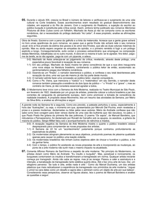 05. Durante o século XIX, crescia no Brasil o número de leitores e verificava-se o surgimento de uma vida
    cultural na Corte brasileira. Esses acontecimentos eram resultado do gradual desenvolvimento das
    cidades, em especial a do Rio de Janeiro. Com o surgimento do Realismo, a sujeição do escritor ao
    público burguês é substituída pela crítica social. Assim, embora tenha publicado seu romance Memórias
    Póstuma de Brás Cubas como um folhetim, Machado de Assis já não se comporta como os escritores
    românticos, daí a necessidade do prólogo dedicado “Ao Leitor”. A esse propósito, analise as afirmações
    seguintes.
Obra de finado. Escrevi-a com a pena da galhofa e a tinta da melancolia. Acresce que a gente grave achará
no livro umas aparências de puro romance, ao passo que a gente frívola não achará nele o seu romance
usual: ei-lo aí fica privado da estima dos graves e do amor dos frívolos, que são as duas colunas máximas da
opinião. Mas eu ainda espero angariar as simpatias da opinião, e o primeiro remédio é fugir a um prólogo
explícito e longo. Conseguintemente, evito contar o processo extraordinário que empreguei na composição
destas Memórias, trabalhadas cá no outro mundo. A obra em si mesma é tudo: se te agradar, fino leitor, pago-
me da tarefa; se te não agradar, pago-te com um piparote, e adeus.
     0-0) Machado de Assis antecipa-se ao julgamento da crítica, revelando, através deste prólogo, uma
           expectativa pouco favorável à recepção de seu romance.
     1-1) Em seu prólogo, Machado de Assis mostra ter plena consciência de que a sua obra inauguraria
           uma nova etapa na literatura brasileira, contrariando o público leitor de então, acostumado ao
           sentimentalismo piegas dos folhetins românticos.
     2-2) Dizendo-se um “finado”, o narrador desmerece o público, e confessa o seu total desinteresse pela
           recepção da obra, uma vez que ele mesmo já não faz parte deste mundo.
     3-3) O narrador admite fazer uma concessão ao público leitor, visando conquistá-lo.
     4-4) Como o Pe. Vieira, que menciona o “rústico” e o “matemático” em seu Sermão, o narrador deste
           romance também pressupõe a existência de dois tipos de público – “ o “frívolo” e o “grave” -; mas ao
           contrário de Vieira, já não considera essencial agradar a todos.
06. O Modernismo teve início com a Semana de Arte Moderna, realizada no Teatro Municipal de São Paulo,
    em fevereiro de 1922. Idealizada por um grupo de artistas, pretendia colocar a cultura brasileira a par das
    correntes de vanguarda do pensamento europeu, bem como promover a tomada de consciência da
    realidade brasileira. A propósito desse Movimento, leia um resumo das atividades da Semana, por Mário
    da Silva Brito, e analise as afirmações a seguir:

A grande noite da Semana foi a segunda. Como era previsto, a pateada perturbou o sarau, especialmente à
hora das “ilustrações”, ou seja, o momento em que, apresentados por Menotti Del Picchia, eram reveladas a
prosa e a poesia modernas, declamadas ou lidas pelos seus autores. Mário de Andrade confessa que não
sabe como teve coragem para dizer versos diante de uma vaia tão bulhenta que não escutava, no palco, o
que Paulo Prado lhe gritava da primeira fila das poltronas. O poema “Os sapos”, de Manuel Bandeira, que
ridiculariza o Parnasianismo, foi declamado por Ronald de Carvalho sob os apupos, os assobios, a gritaria da
maioria do público. Sérgio Milliet falou sob o acompanhamento de relinchos e miados.
      0-0) A recepção negativa da Semana de Arte Moderna mostra o quanto o público brasileiro estava
            despreparado para compreender as novas propostas dos artistas.
      1-1) A Semana de 22 foi um “acontecimento” justamente porque contrariou profundamente as
            expectativas da platéia.
      2-2) Os modernistas atingiram plenamente os seus objetivos, produzindo poemas de péssima qualidade
            apenas para causar no público uma reação violenta.
      3-3) Os modernistas brasileiros não tinham outros objetivos além de chocar e humilhar o público, a fim
            de ganhar fama.
      4-4) Com o tempo, o público foi aceitando as novas propostas da arte e incorporando as mudanças, ao
            ponto de a arte moderna não surtir mais o mesmo impacto na atualidade.
07. Comenta Affonso Romano de Sant’Anna a respeito da arte moderna: “No princípio do Modernismo, os
    artistas diziam como Mário de Andrade: “Eu insulto o burguês!”. Mas, paradoxal e ironicamente, os
    burgueses contornaram os insultos e transformaram a transgressão em norma. Qualquer artista iniciante
    começa por transgredir. Ainda não sabe as regras, mas já as renega. Passou a valer a assinatura e a
    intenção, a banalização da transgressão tanto estética quanto ética. Até o lixo virou arte de luxo. Daí, um
    silogismo perverso: ‘Se tudo é arte, então nada é arte’.” Como diz Marcel Duchamp, um dos artistas
    plásticos que mais radicalizaram a experiência da transgressão nos primórdios da arte moderna: “Joguei
    o urinol na cara deles como um desafio e agora eles o admiram como um objeto de arte por sua beleza”.
    Considerando essa perspectiva, observe as figuras abaixo, leia o poema de Manuel Bandeira e analise
    as questões a seguir:
 